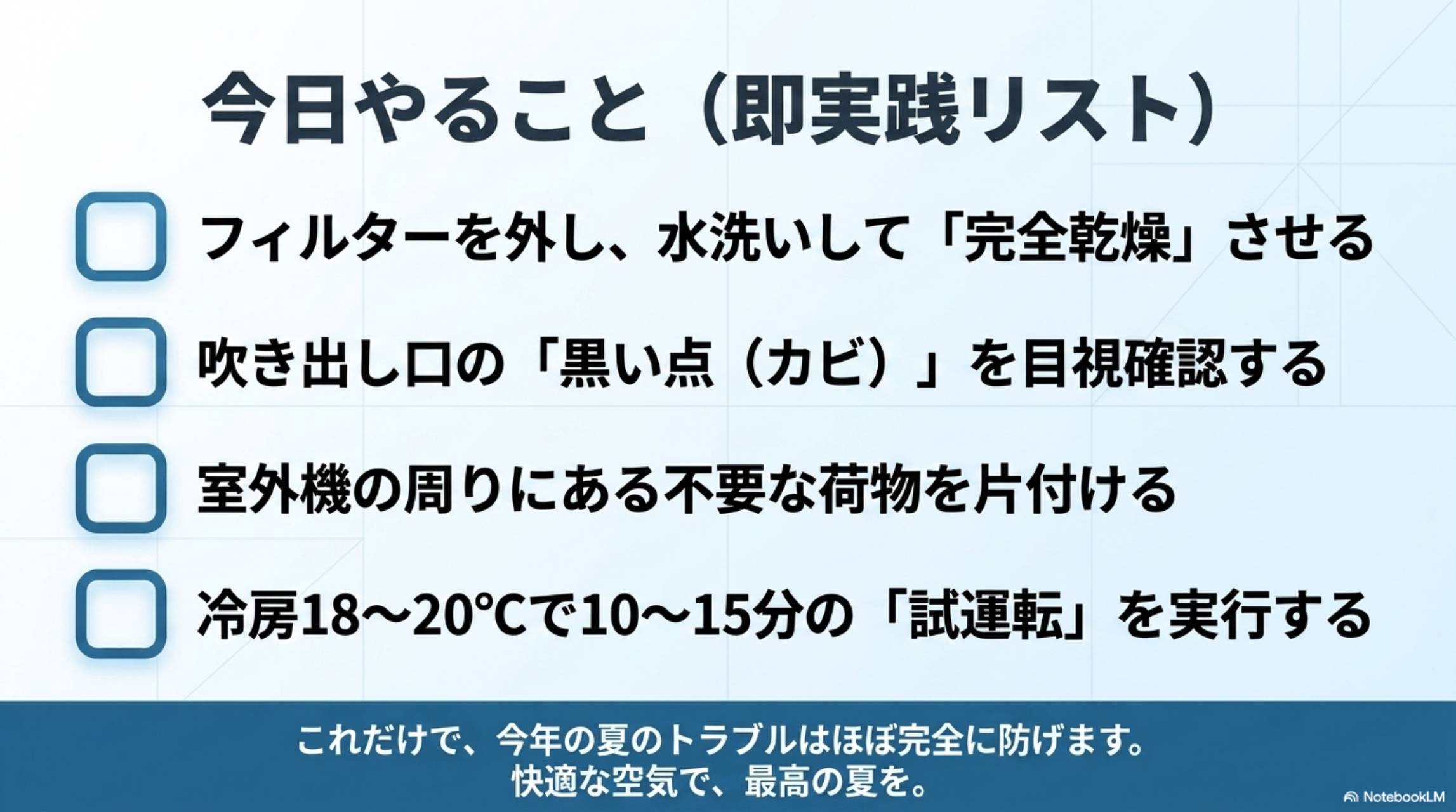 今日やること（即実践リスト）。□フィルターを外し、水洗いして「完全乾燥」させる □吹き出し口の「黒い点（カビ）」を目視確認する □室外機の周りにある不要な荷物を片付ける □冷房18〜20℃で10〜15分の「試運転」を実行する。これだけで、今年の夏のトラブルはほぼ完全に防げます。快適な空気で、最高の夏を。