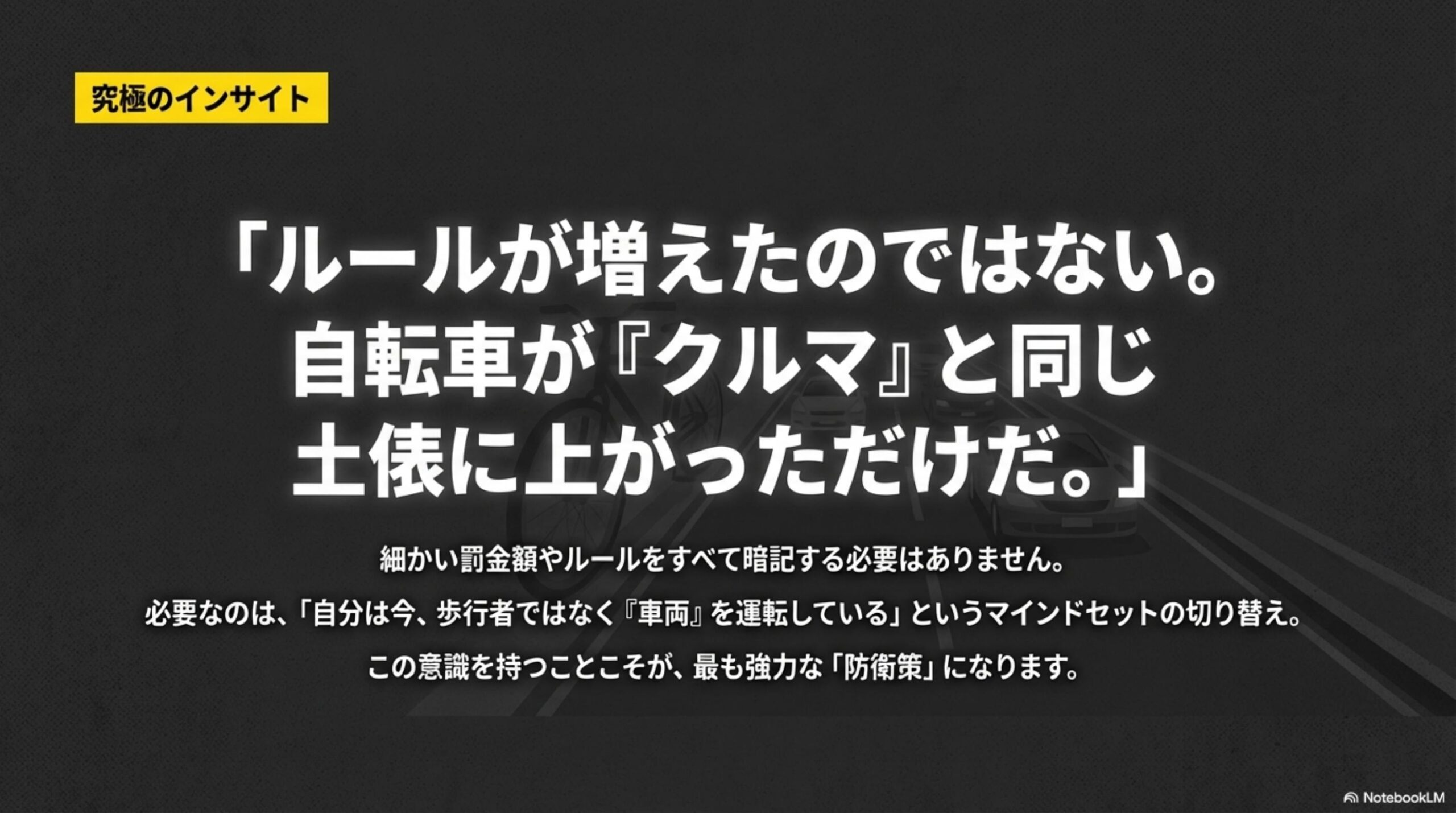 究極のインサイト。ルールが増えたのではない。自転車がクルマと同じ土俵に上がっただけだ。細かい罰金額やルールをすべて暗記する必要はありません。必要なのは自分は今歩行者ではなくクルマを運転しているというマインドセットの切り替え。この意識を持つことこそが最も強力な防衛策になります。