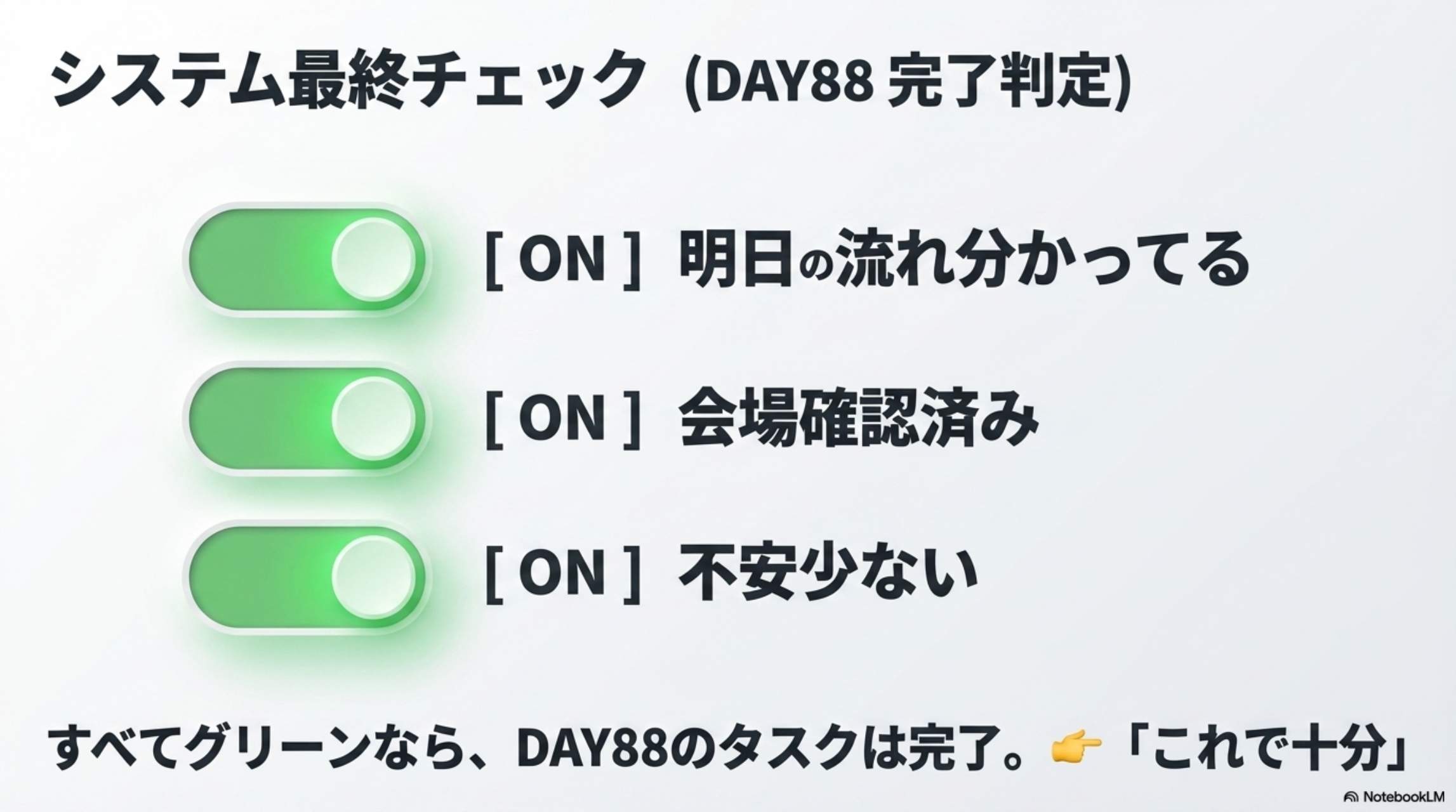 システム最終チェック（DAY88完了判定）：[ON]明日の流れ分かってる [ON]会場確認済み [ON]不安少ない → すべてグリーンなら、DAY88のタスクは完了。これで十分。