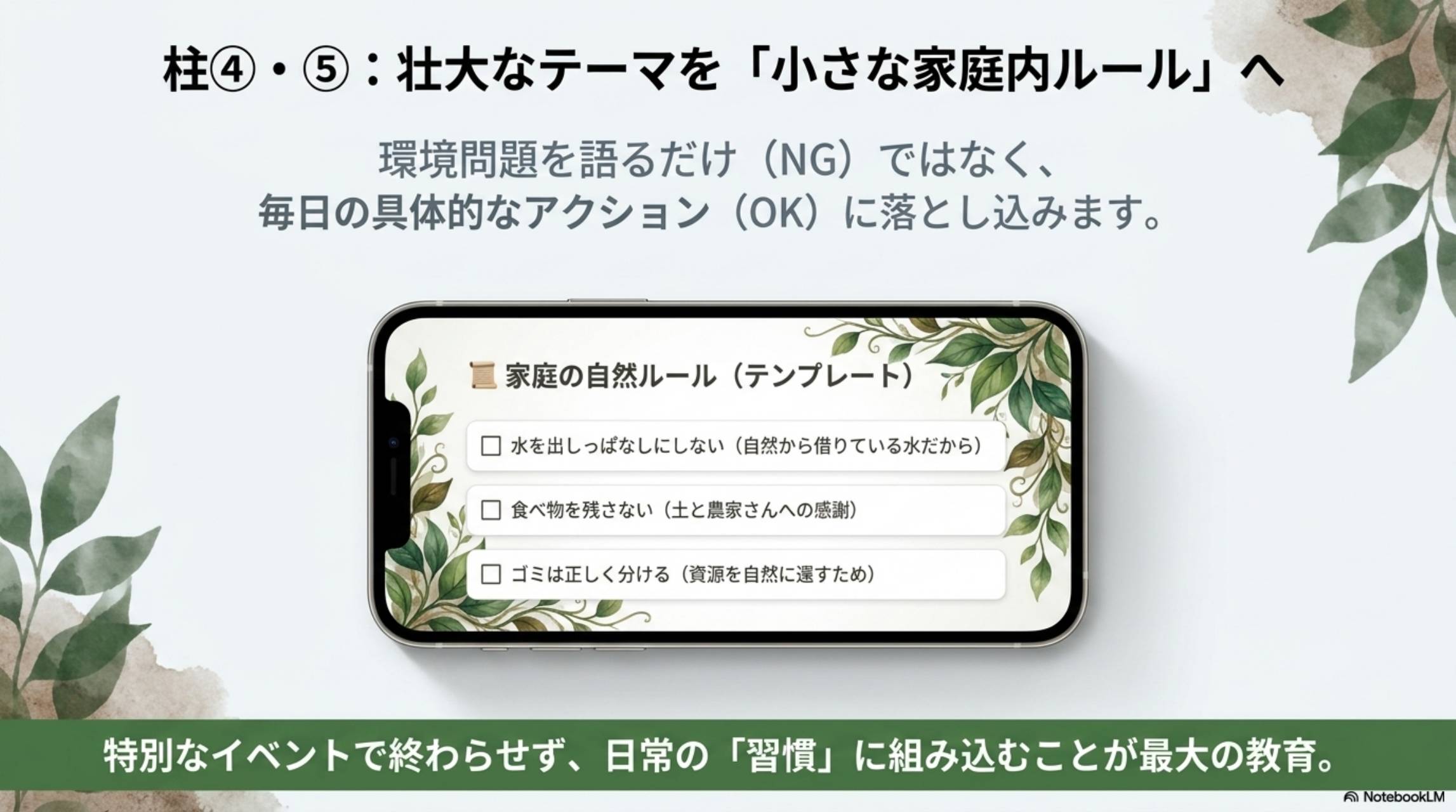 柱④・⑤：壮大なテーマを「小さな家庭内ルール」へ。環境問題を語るだけ（NG）ではなく、毎日の具体的なアクション（OK）に落とし込みます。家庭の自然ルール（テンプレート）：□水を出しっぱなしにしない（自然から借りている水だから）□食べ物を残さない（土と農家さんへの感謝）□ゴミは正しく分ける（資源を自然に還すため）。特別なイベントで終わらせず、日常の「習慣」に組み込むことが最大の教育。