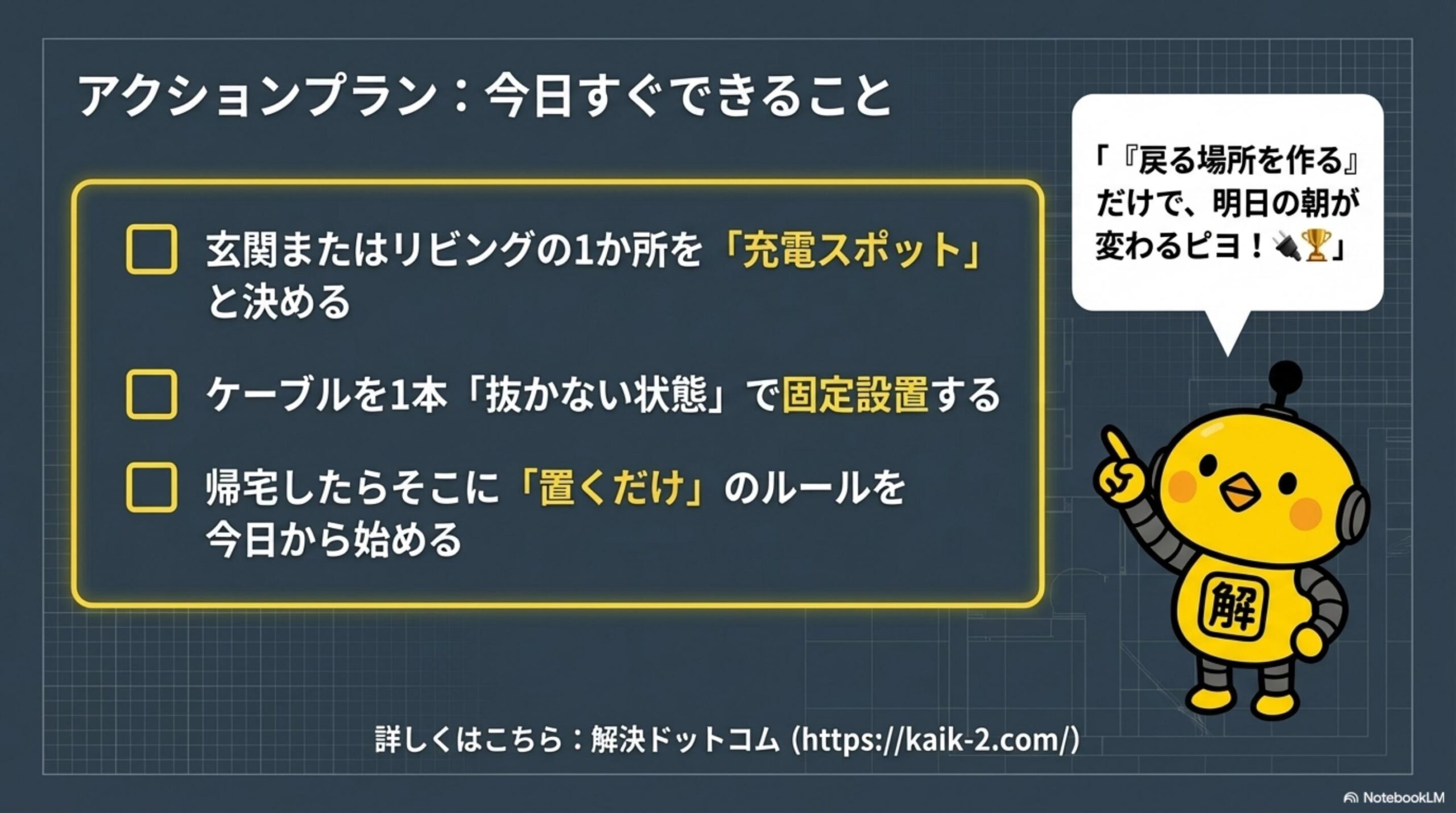 アクションプラン：今日すぐできること。玄関またはリビングの1か所を充電スポットと決める。ケーブルを1本抜かない状態で固定設置する。帰宅したらそこに置くだけのルールを今日から始める。戻る場所を作るだけで明日の朝が変わるピヨ！解決ドットコム