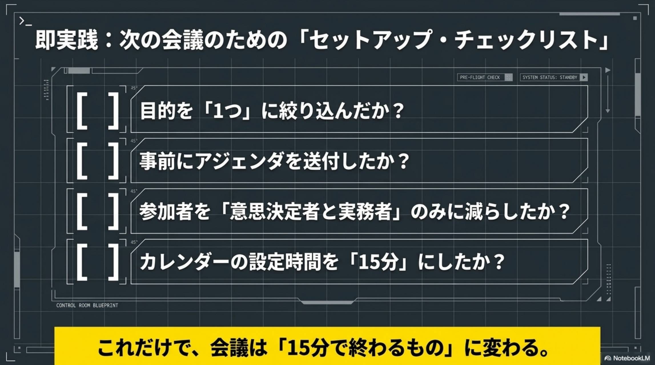 即実践：次の会議のためのセットアップ・チェックリスト。目的を1つに絞り込んだか？事前にアジェンダを送付したか？参加者を意思決定者と実務者のみに減らしたか？カレンダーの設定時間を15分にしたか？これだけで会議は15分で終わるものに変わる