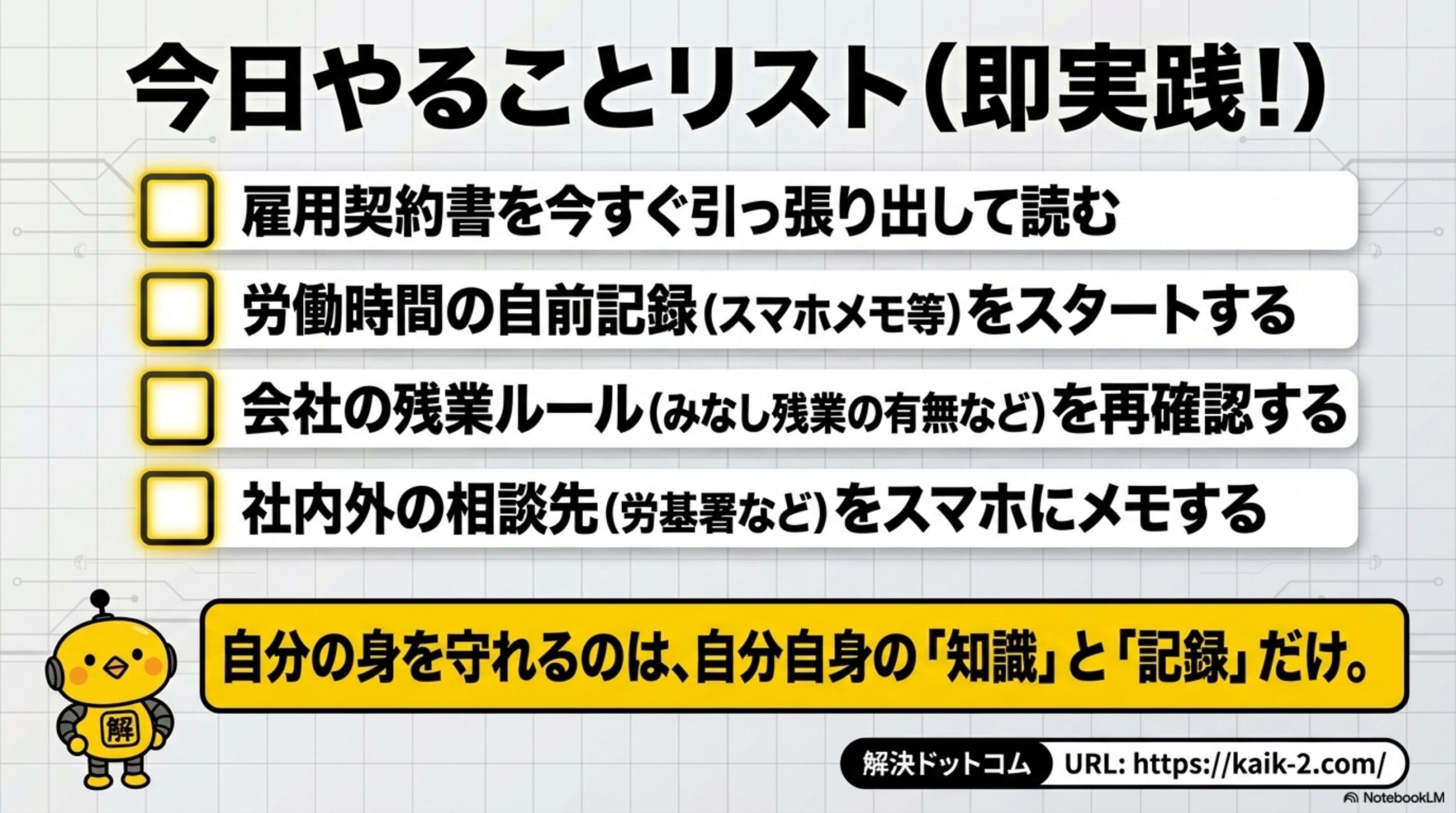 今日やることリスト（即実践）。雇用契約書を今すぐ引っ張り出して読む・労働時間の自前記録をスタートする・残業ルールを再確認する・社内外の相談先をスマホにメモする。自分の身を守れるのは自分自身の知識と記録だけ。解決ドットコム