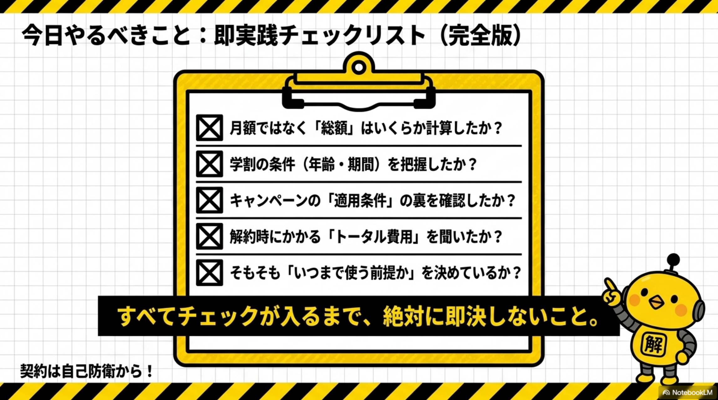 今日やるべきこと：即実践チェックリスト（完全版）。月額ではなく総額はいくらか計算したか？学割の条件（年齢・期間）を把握したか？キャンペーンの適用条件の裏を確認したか？解約時にかかるトータル費用を聞いたか？そもそもいつまで使う前提かを決めているか？すべてチェックが入るまで絶対に即決しないこと。契約は自己防衛から！