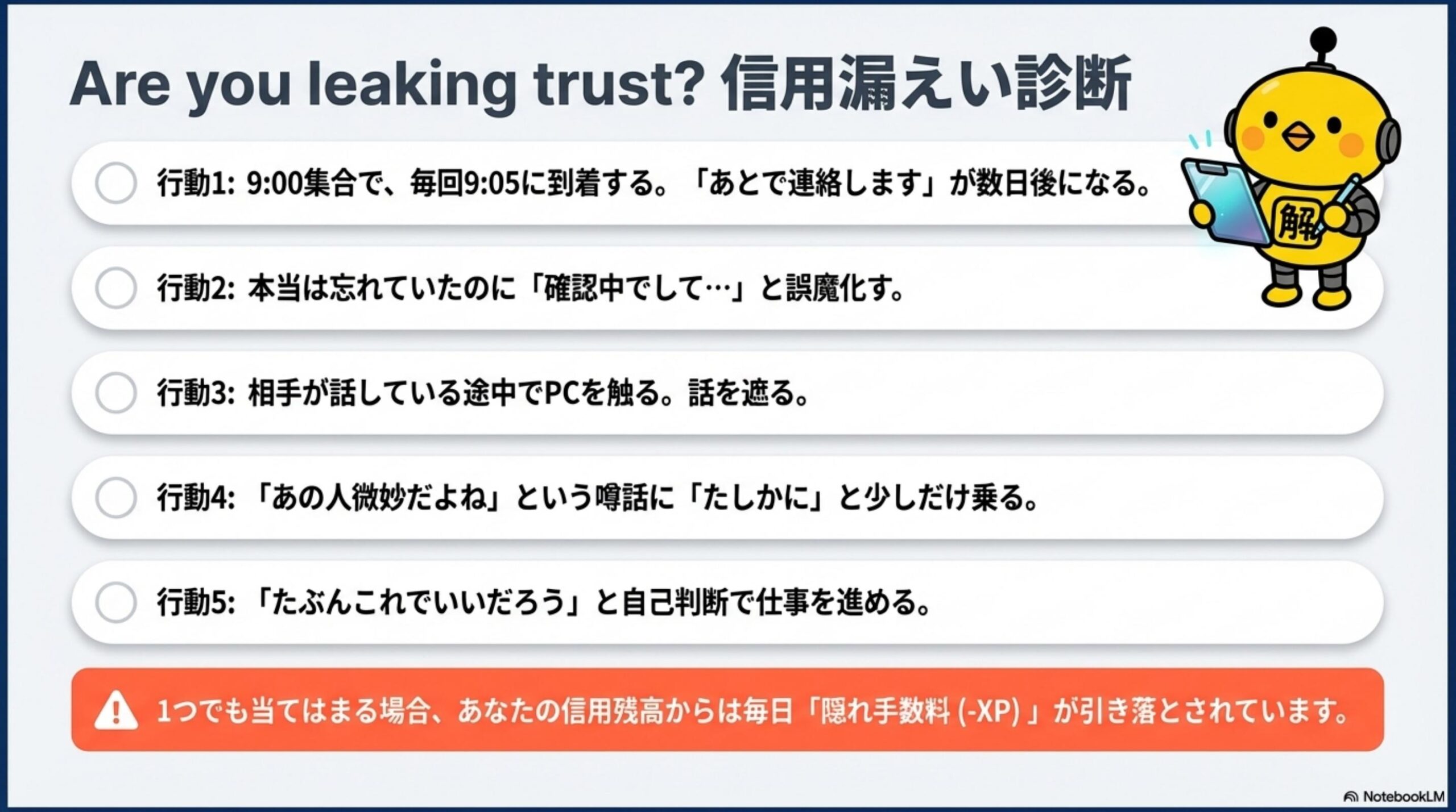 Are you leaking trust? 信用漏えい診断。行動1：9:00集合で毎回9:05に到着する。「あとで連絡します」が数日後になる。行動2：本当は忘れていたのに「確認中でして…」と誤魔化す。行動3：相手が話している途中でPCを触る。話を遮る。行動4：「あの人微妙だよね」という噂話に「たしかに」と少しだけ乗る。行動5：「たぶんこれでいいだろう」と自己判断で仕事を進める。1つでも当てはまる場合、あなたの信用残高からは毎日隠れ手数料（-XP）が引き落とされています