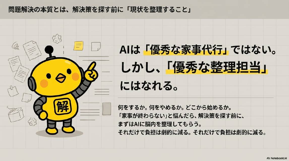 問題解決の本質とは解決策を探す前に現状を整理すること。AIは優秀な家事代行ではない。しかし優秀な整理担当にはなれる。何をするか。何をやめるか。どこから始めるか。家事が終わらないと悩んだら解決策を探す前にまずはAIに脳内を整理してもらう。それだけで負担は劇的に減る。