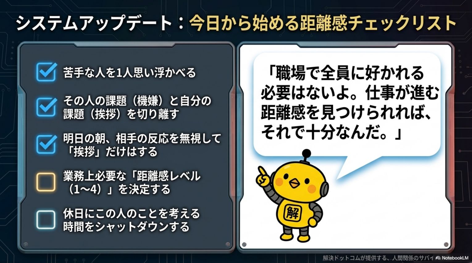 システムアップデート：今日から始める距離感チェックリスト。苦手な人を1人思い浮かべる・その人の課題（機嫌）と自分の課題（挨拶）を切り離す・明日の朝相手の反応を無視して挨拶だけはする・業務上必要な距離感レベル（1〜4）を決定する・休日にこの人のことを考える時間をシャットダウンする。職場で全員に好かれる必要はないよ。仕事が進む距離感を見つけられれば、それで十分なんだ（カイピヨくん）