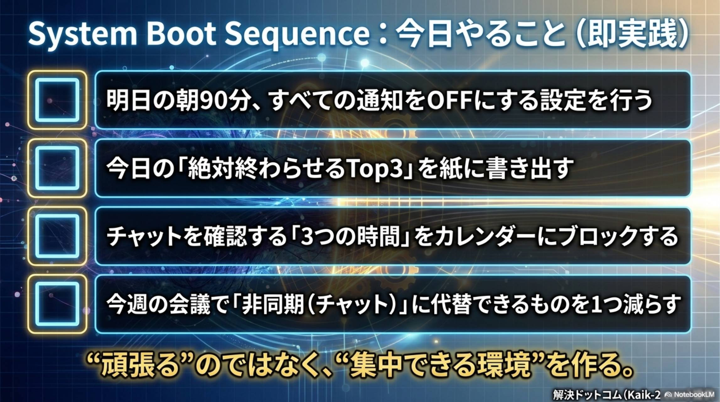 System Boot Sequence：今日やること（即実践）。①明日の朝90分すべての通知をOFFにする設定を行う②今日の絶対終わらせるTop3を紙に書き出す③チャットを確認する3つの時間をカレンダーにブロックする④今週の会議で非同期（チャット）に代替できるものを1つ減らす。頑張るのではなく集中できる環境を作る