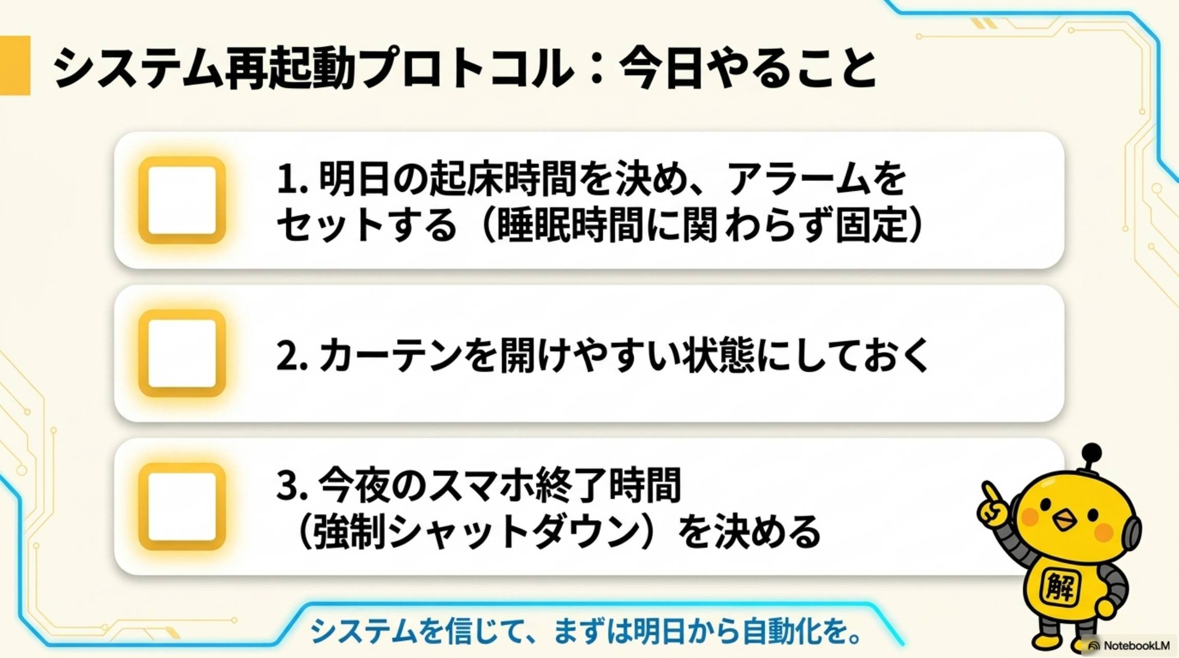 システム再起動プロトコル：今日やること。1.明日の起床時間を決め、アラームをセット（睡眠時間に関わらず固定）。2.カーテンを開けやすい状態にしておく。3.今夜のスマホ終了時間（強制シャットダウン）を決める。システムを信じて、まずは明日から自動化を