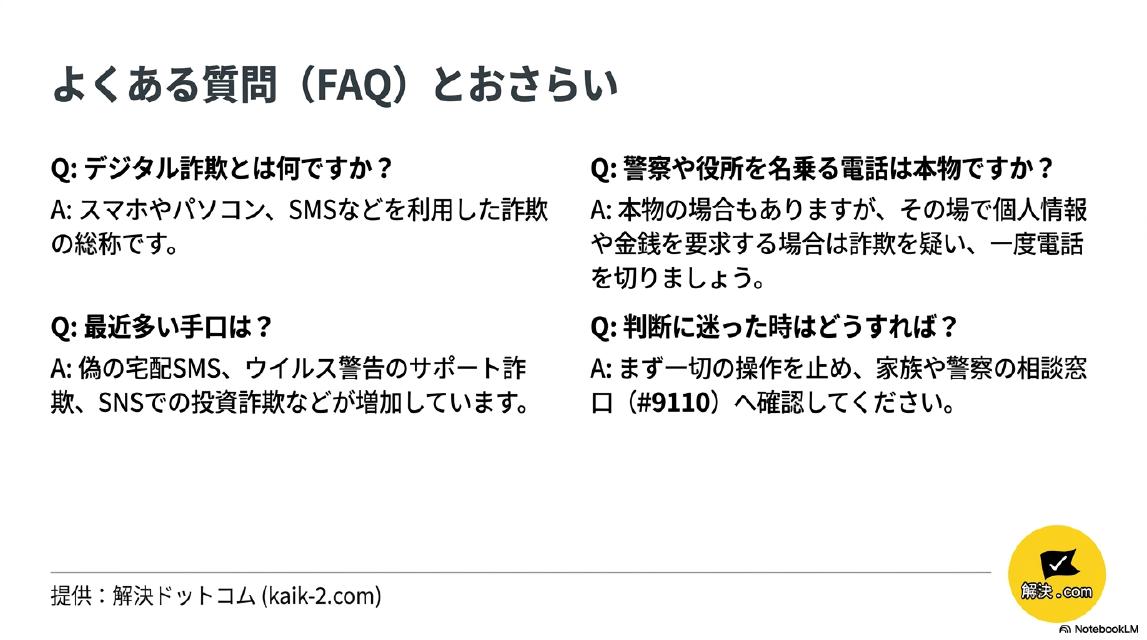 よくある質問（FAQ）とおさらい。Q：デジタル詐欺とは何ですか？→A：スマホやパソコン・SMSなどを利用した詐欺の総称です。Q：最近多い手口は？→A：偽の宅配SMS・ウイルス警告のサポート詐欺・SNSでの投資詐欺などが増加しています。Q：警察や役所を名乗る電話は本物ですか？→A：本物の場合もありますが、その場で個人情報や金銭を要求する場合は詐欺を疑い一度電話を切りましょう。Q：判断に迷った時はどうすれば？→A：まず一切の操作を止め、家族や警察の相談窓口（#9110）へ確認してください。提供：解決ドットコム（kaik-2.com）