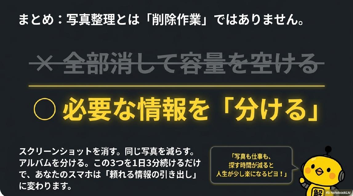まとめ：写真整理とは「削除作業」ではありません。×全部消して容量を空ける→○必要な情報を「分ける」。スクリーンショットを消す。同じ写真を減らす。アルバムを分ける。この3つを1日3分続けるだけで、あなたのスマホは「頼れる情報の引き出し」に変わります。カイピヨくん：「写真も仕事も、探す時間が減ると人生が少し楽になるピヨ！」