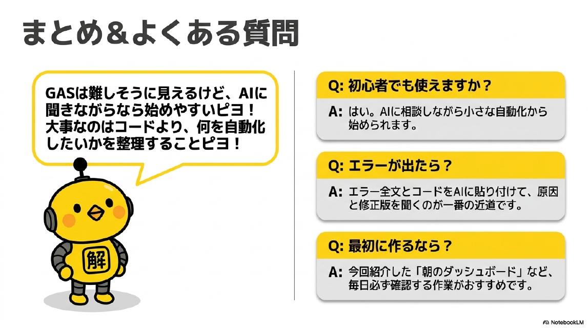 まとめ＆よくある質問。GASは難しそうに見えるけど、AIに聞きながらなら始めやすいピヨ！大事なのはコードより、何を自動化したいかを整理することピヨ！Q:初心者でも使えますか？A:はい。AIに相談しながら小さな自動化から始められます。Q:エラーが出たら？A:エラー全文とコードをAIに貼り付けて、原因と修正版を聞くのが一番の近道です。Q:最初に作るなら？A:今回紹介した「朝のダッシュボード」など、毎日必ず確認する作業がおすすめです。カイピヨくん