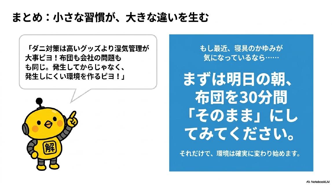まとめ：小さな習慣が、大きな違いを生む。カイピヨくん：「ダニ対策は高いグッズより湿気管理が大事ピヨ！布団も会社の問題も同じ。発生してからじゃなく、発生しにくい環境を作るピヨ！」。もし最近、寝具のかゆみが気になっているなら……まずは明日の朝、布団を30分間「そのまま」にしてみてください。それだけで、環境は確実に変わり始めます。