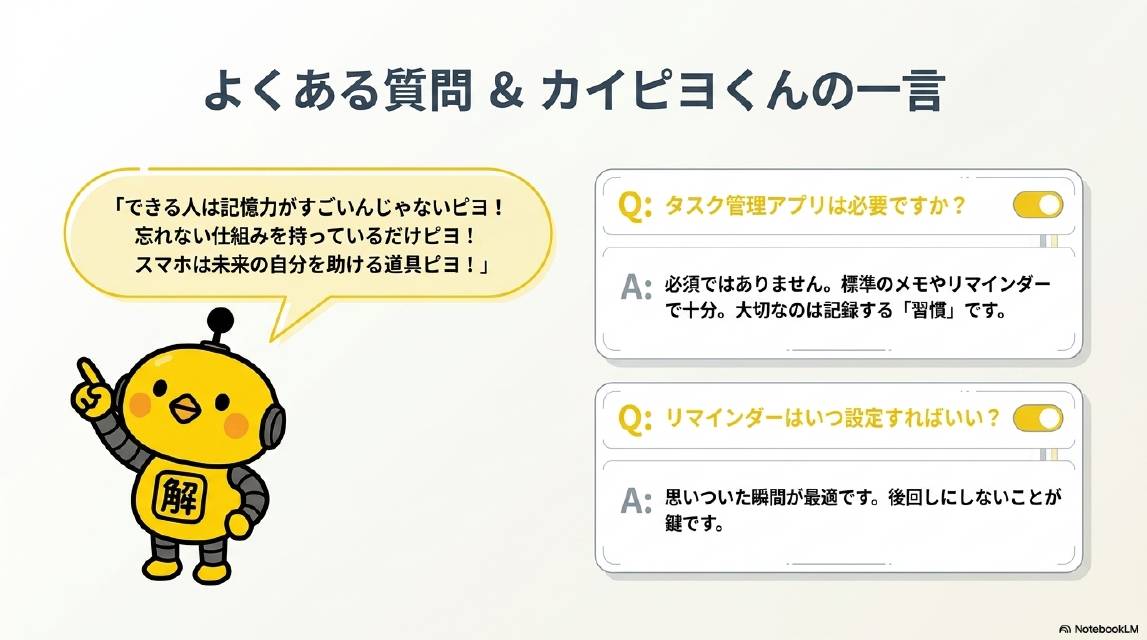 よくある質問&カイピヨくんの一言。Q：タスク管理アプリは必要ですか？A：必須ではありません。標準のメモやリマインダーで十分。大切なのは記録する「習慣」です。Q：リマインダーはいつ設定すればいい？A：思いついた瞬間が最適です。後回しにしないことが鍵です。カイピヨくん：できる人は記憶力がすごいんじゃないピヨ！忘れない仕組みを持っているだけピヨ！スマホは未来の自分を助ける道具ピヨ！