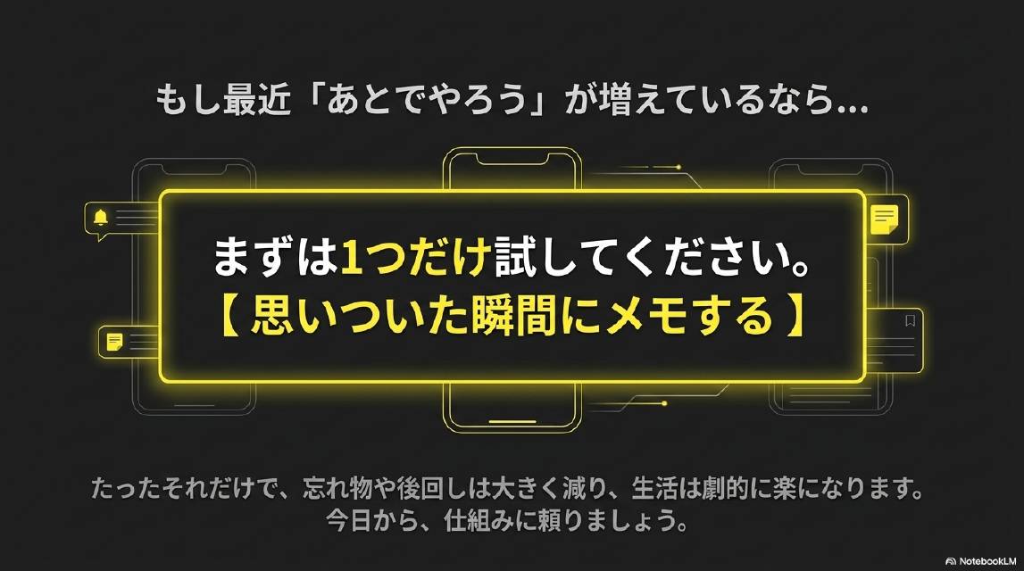 もし最近「あとでやろう」が増えているなら…まずは1つだけ試してください。【思いついた瞬間にメモする】。たったそれだけで、忘れ物や後回しは大きく減り、生活は劇的に楽になります。今日から仕組みに頼りましょう。
