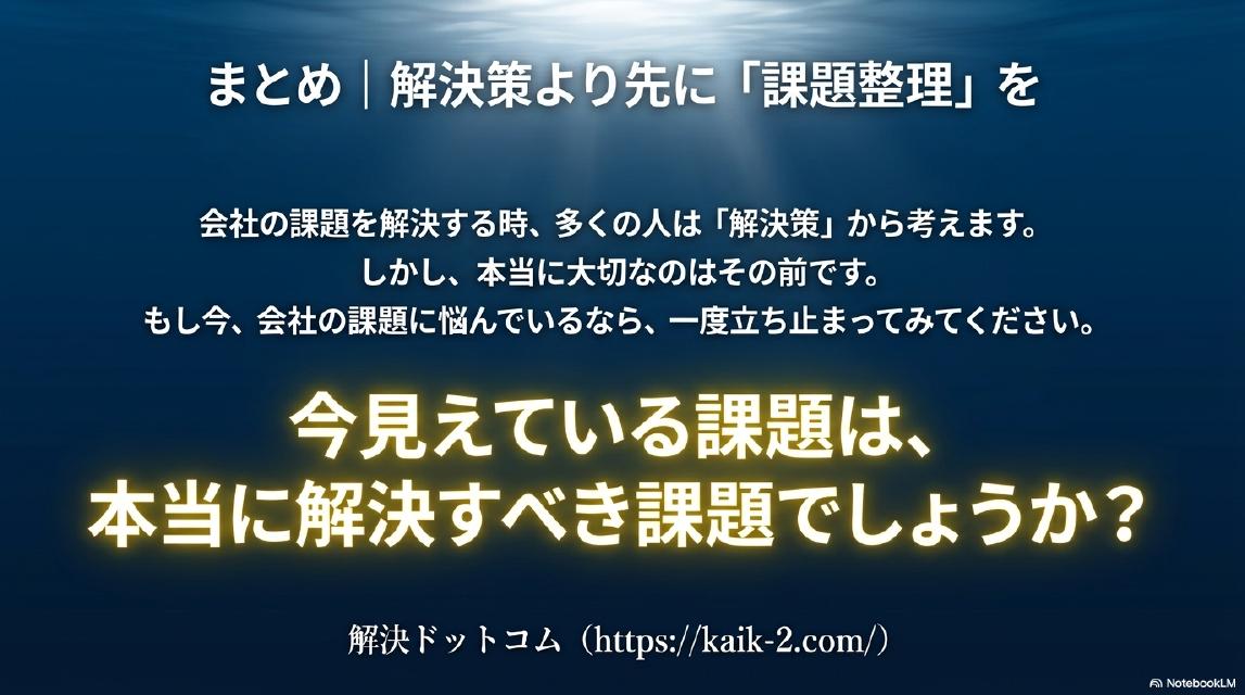 まとめ｜解決策より先に「課題整理」を。会社の課題を解決する時、多くの人は「解決策」から考えます。しかし本当に大切なのはその前です。今見えている課題は、本当に解決すべき課題でしょうか？解決ドットコム（https://kaik-2.com/）