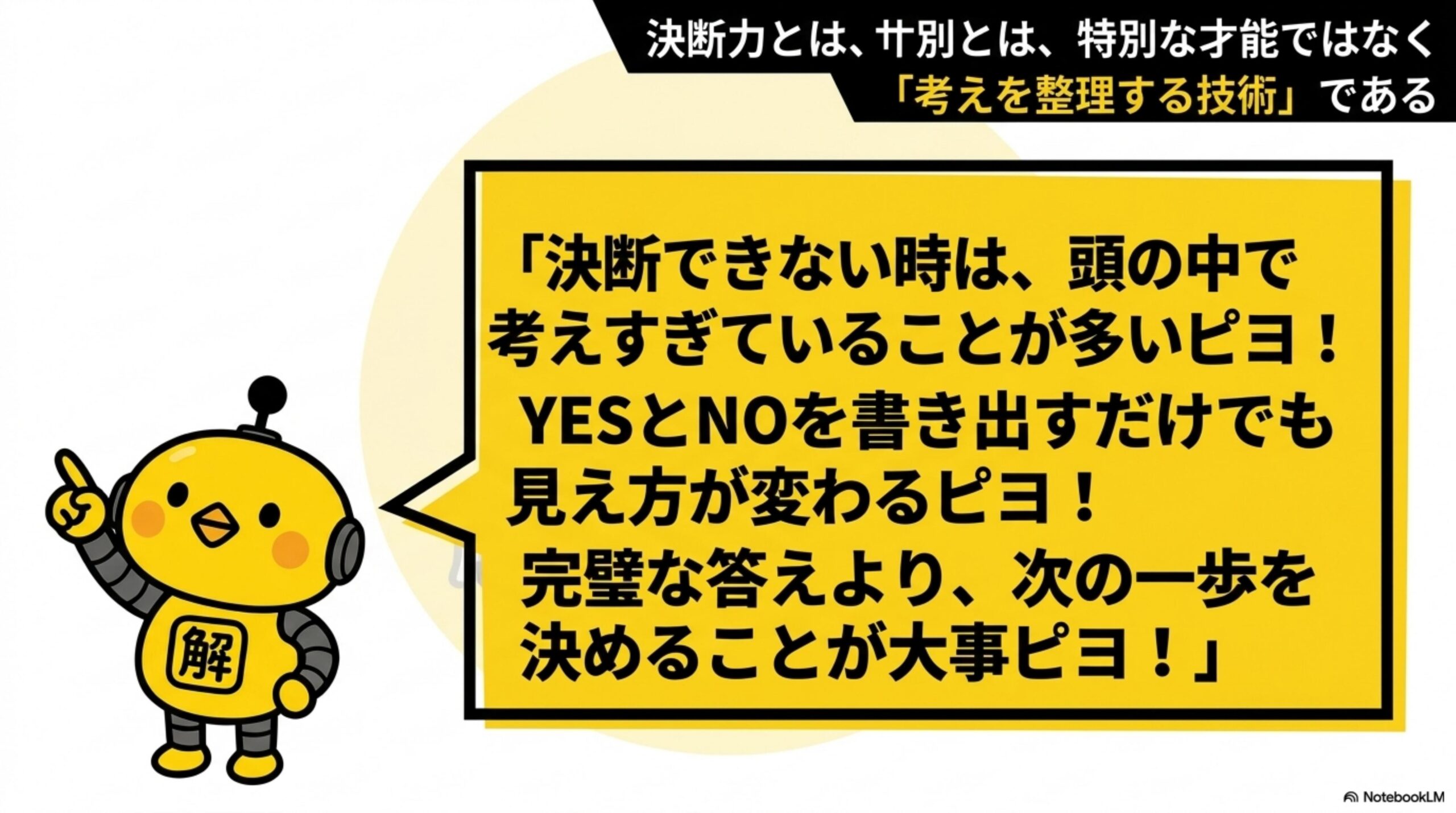 決断力とは、大別とは、特別な才能ではなく「考えを整理する技術」である。カイピヨくん：「決断できない時は、頭の中で考えすぎていることが多いピヨ！YESとNOを書き出すだけでも見え方が変わるピヨ！完璧な答えより、次の一歩を決めることが大事ピヨ！」
