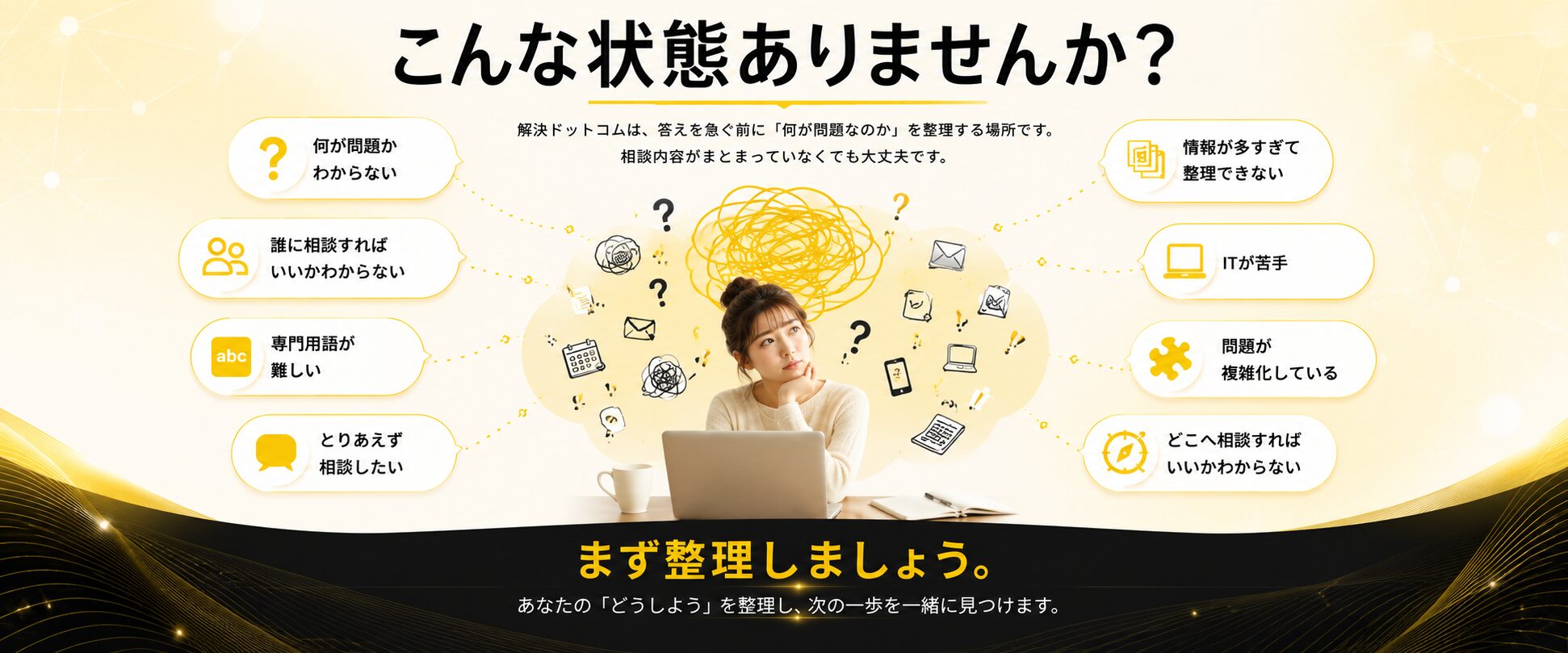 こんな状態ありませんか？ 何が問題かわからない、情報が多すぎて整理できない、誰に相談すればいいかわからない、ITが苦手、専門用語が難しい、問題が複雑化している、とりあえず相談したい、どこへ相談すればいいかわからない。解決ドットコムが、あなたのどうしようを整理し、次の一歩を一緒に見つけます。