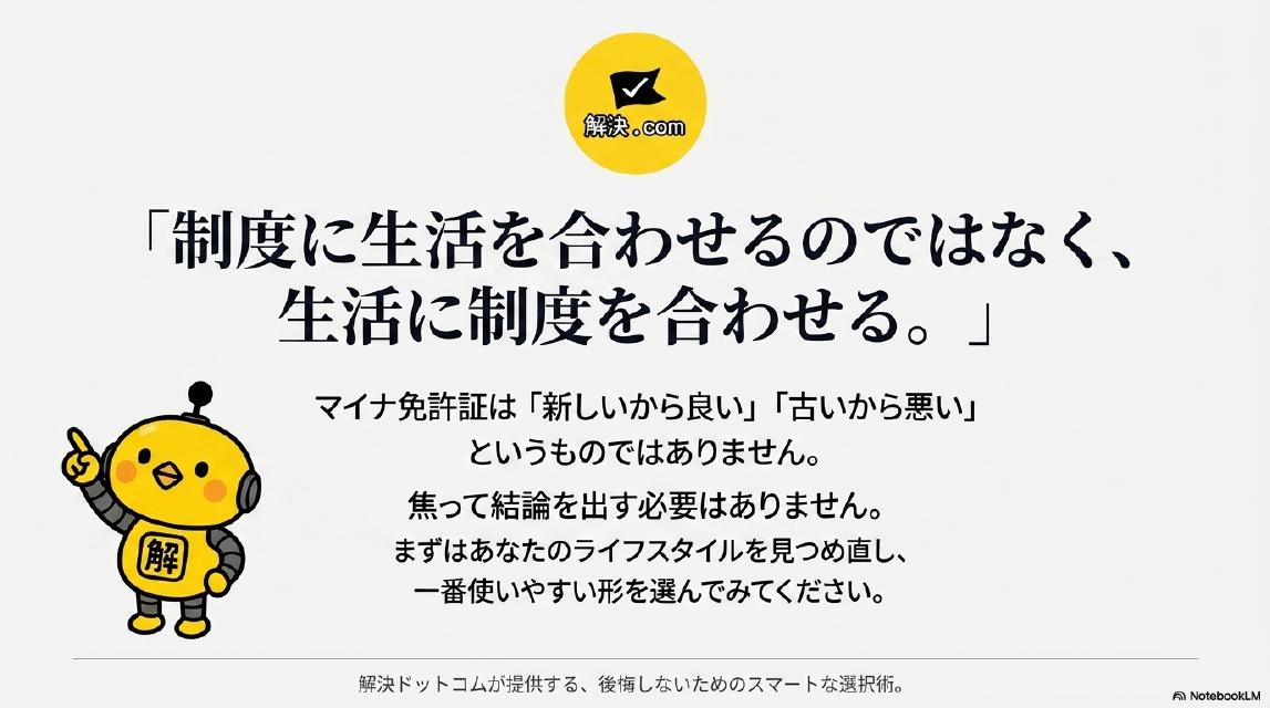 『制度に生活を合わせるのではなく、生活に制度を合わせる。』マイナ免許証は『新しいから良い』『古いから悪い』というものではありません。焦って結論を出す必要はありません。まずはあなたのライフスタイルを見つめ直し、一番使いやすい形を選んでみてください。解決ドットコムが提供する、後悔しないためのスマートな選択術。