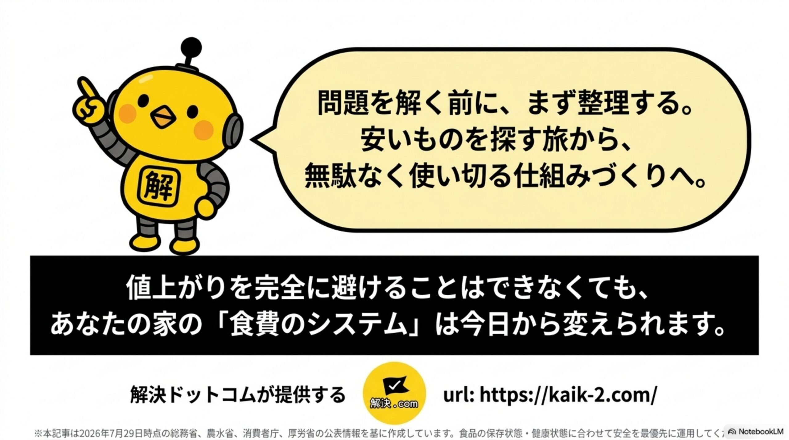 問題を解く前に、まず整理する。安いものを探す旅から、無駄なく使い切る仕組みづくりへ。値上がりを完全に避けることはできなくても、あなたの家の食費のシステムは今日から変えられるという解決ドットコムのクロージングスライド