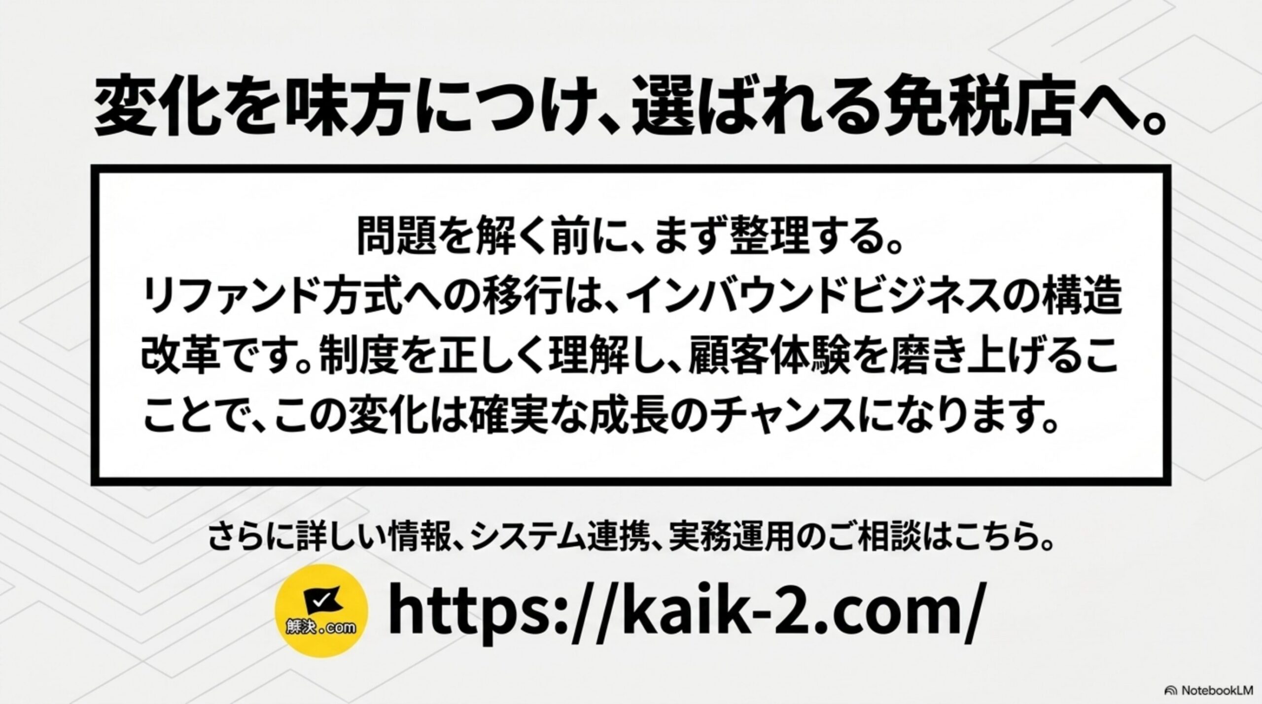 変化を味方につけ、選ばれる免税店へ。という結びのスライド。問題を解く前に、まず整理する。リファンド方式への移行は、インバウンドビジネスの構造改革です。制度を正しく理解し、顧客体験を磨き上げることで、この変化は確実な成長のチャンスになりますという結論と、解決ドットコムのロゴおよびkaik-2.comのURL