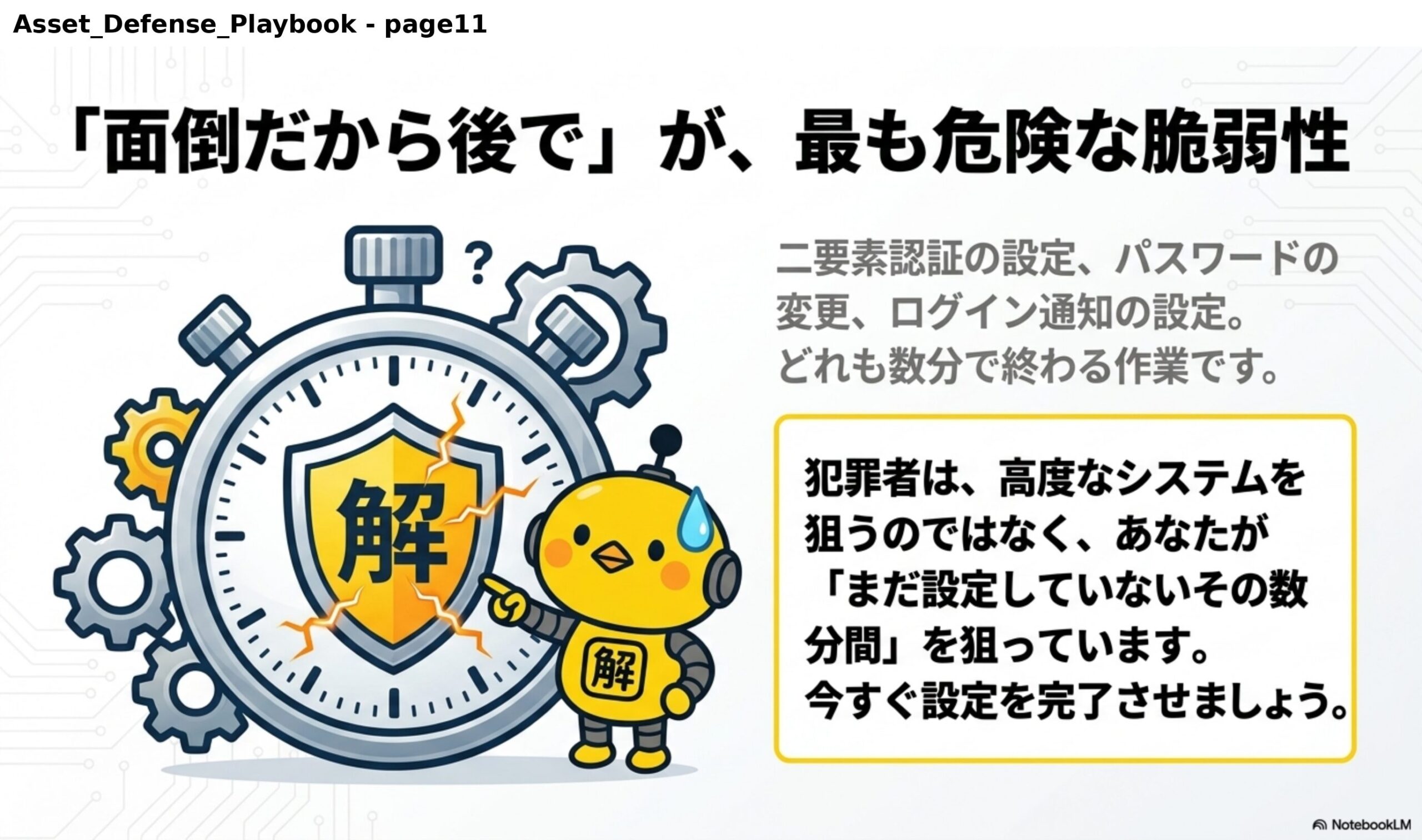 「面倒だから後で」が、最も危険な脆弱性。二要素認証の設定、パスワードの変更、ログイン通知の設定。どれも数分で終わる作業です。犯罪者は、高度なシステムを狙うのではなく、あなたが「まだ設定していないその数分間」を狙っています。今すぐ設定を完了させましょう。