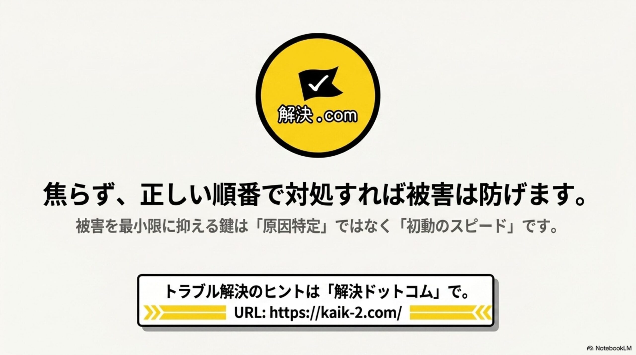 焦らず、正しい順番で対処すれば被害は防げます。被害を最小限に抑える鍵は「原因特定」ではなく「初動のスピード」です。というまとめのクロージングスライドと、解決ドットコムのロゴおよびkaik-2.comのURL