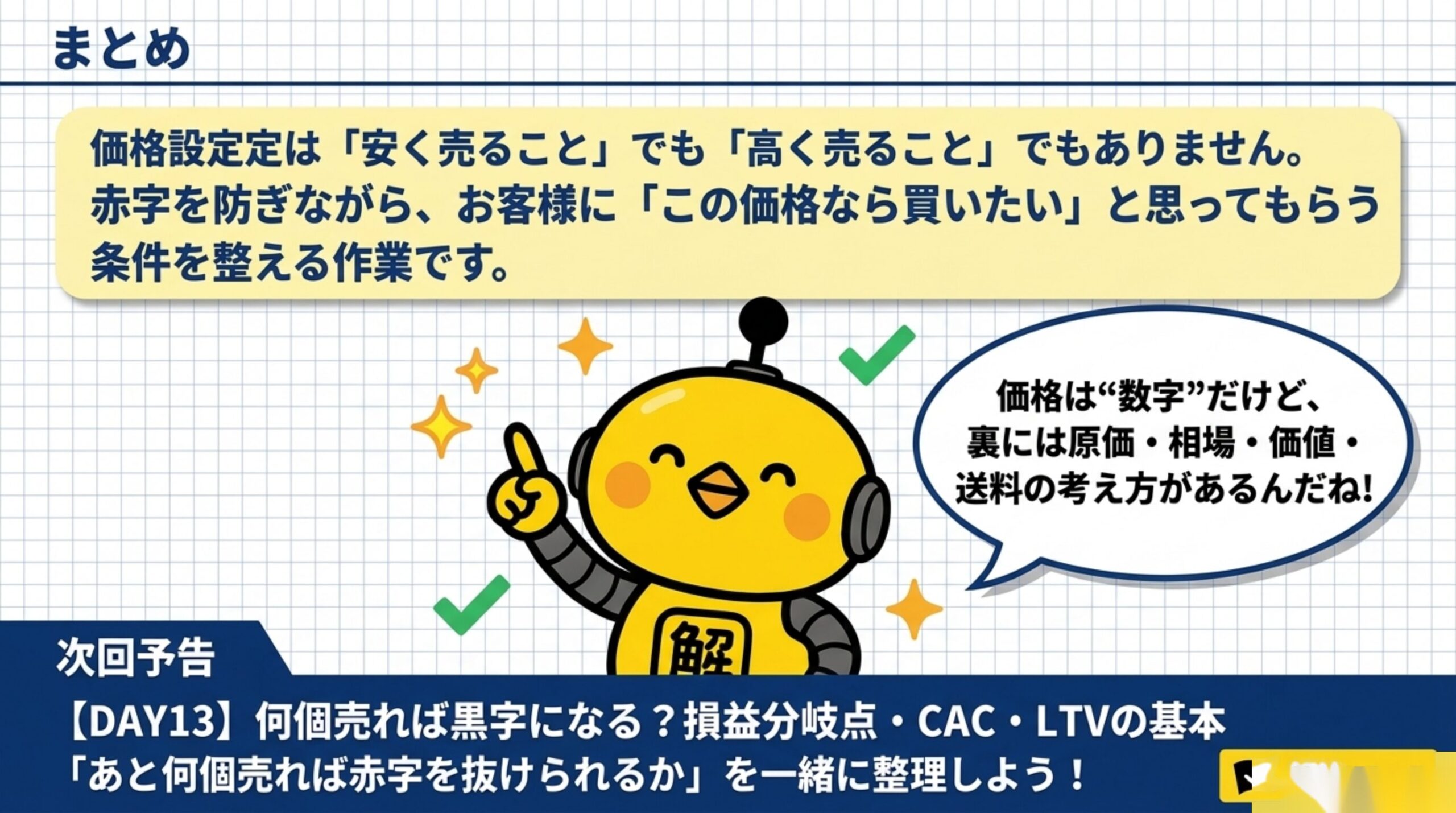 まとめ：価格設定は「安く売ること」でも「高く売ること」でもありません。赤字を防ぎながら、お客様に「この価格なら買いたい」と思ってもらう条件を整える作業です。価格は数字だけど、裏には原価・相場・価値・送料の考え方がある。次回DAY13：何個売れば黒字になる？損益分岐点・CAC・LTVの基本