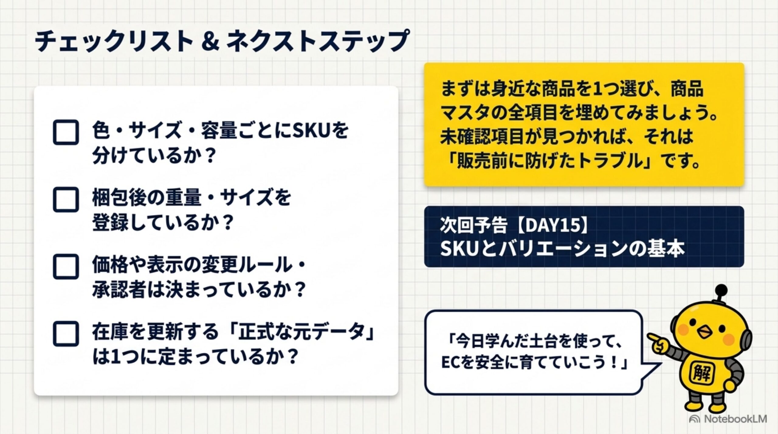 チェックリスト＆ネクストステップ。色・サイズ・容量ごとにSKUを分けているか、梱包後の重量・サイズを登録しているか、価格や表示の変更ルール・承認者は決まっているか、在庫を更新する正式な元データは1つに定まっているか。まずは身近な商品を1つ選び、商品マスタの全項目を埋めてみましょう。未確認項目が見つかれば、それは販売前に防げたトラブルです