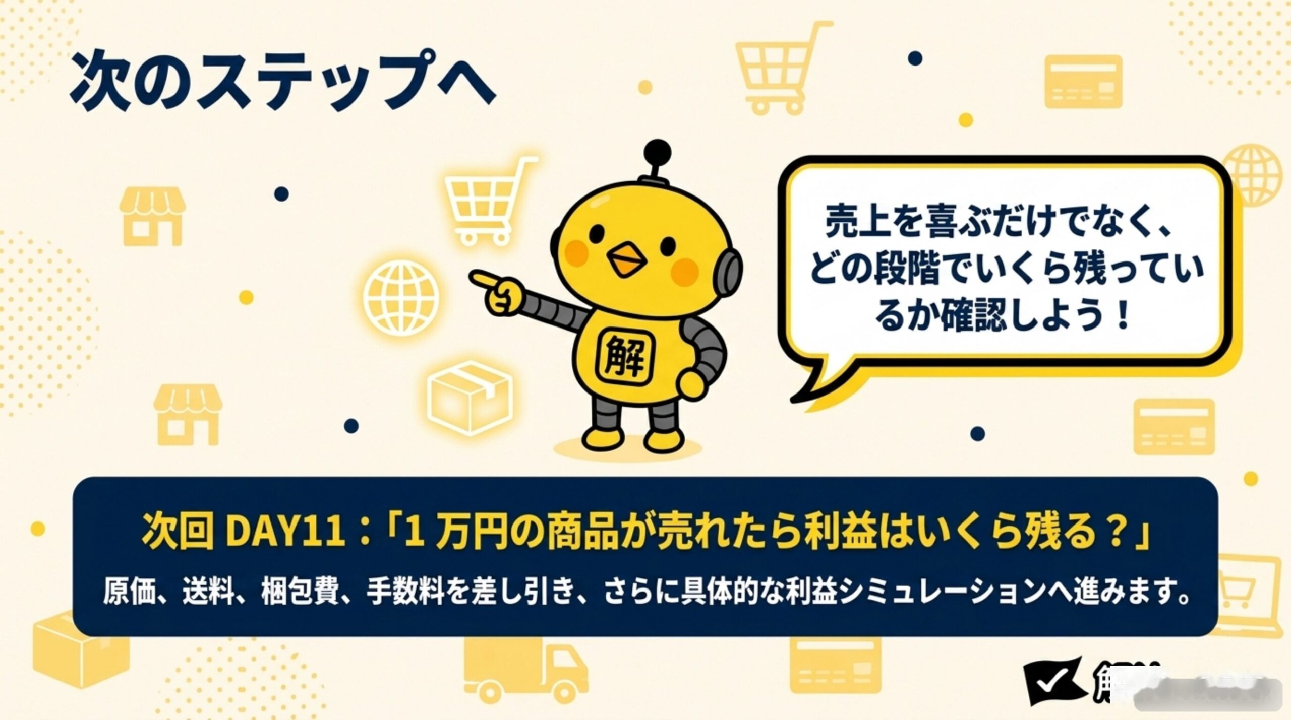 次のステップへ。売上を喜ぶだけでなく、どの段階でいくら残っているか確認しよう。次回DAY11：「1万円の商品が売れたら利益はいくら残る？」原価、送料、梱包費、手数料を差し引き、さらに具体的な利益シミュレーションへ進みます