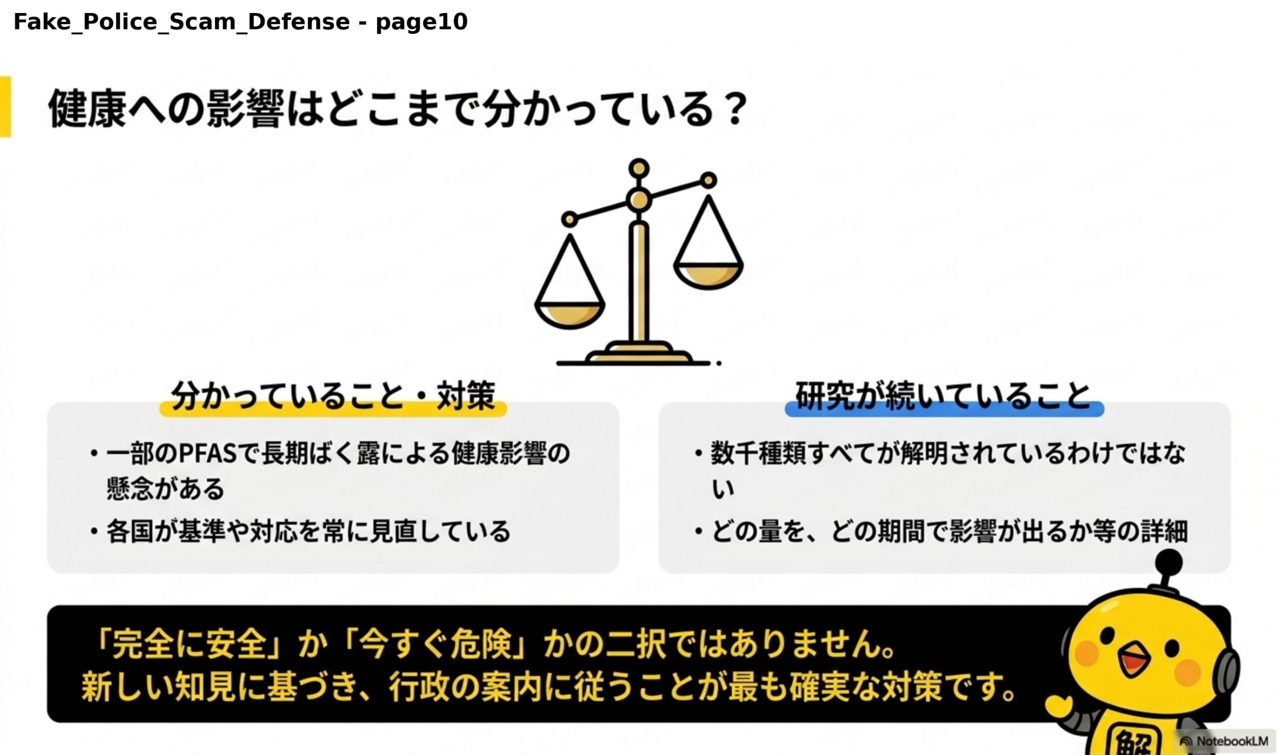 健康への影響はどこまで分かっている？天秤の図。分かっていること・対策：一部のPFASで長期ばく露による健康影響の懸念がある、各国が基準や対応を常に見直している。研究が続いていること：数千種類すべてが解明されているわけではない、どの量をどの期間で影響が出るか等の詳細。『完全に安全』か『今すぐ危険』かの二択ではありません。新しい知見に基づき、行政の案内に従うことが最も確実な対策です。