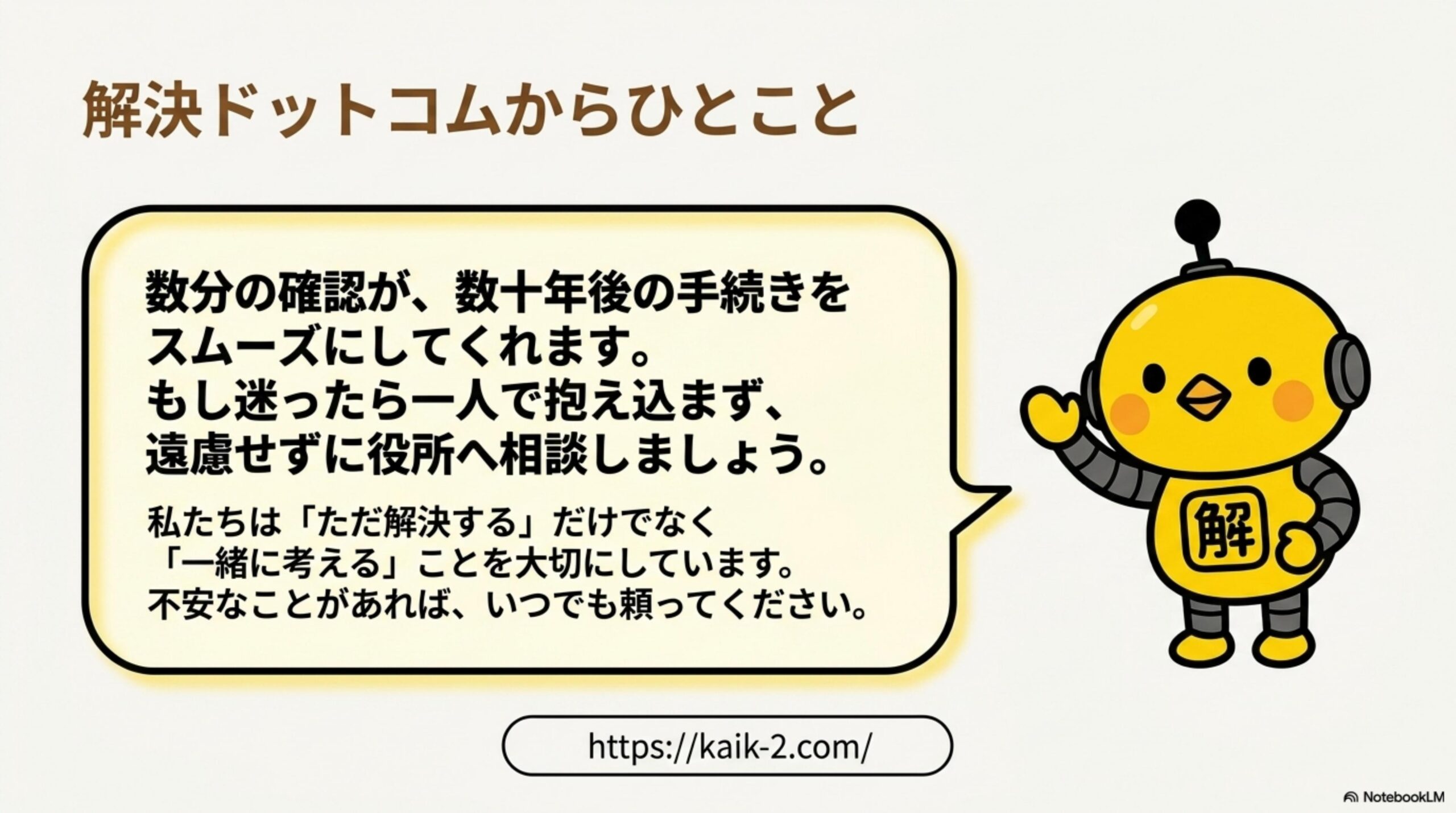 解決ドットコムからひとこと。数分の確認が、数十年後の手続きをスムーズにしてくれます。もし迷ったら一人で抱え込まず、遠慮せずに役所へ相談しましょう。私たちはただ解決するだけでなく一緒に考えることを大切にしています。不安なことがあれば、いつでも頼ってください。というカイピヨくんのメッセージとkaik-2.comのURL。