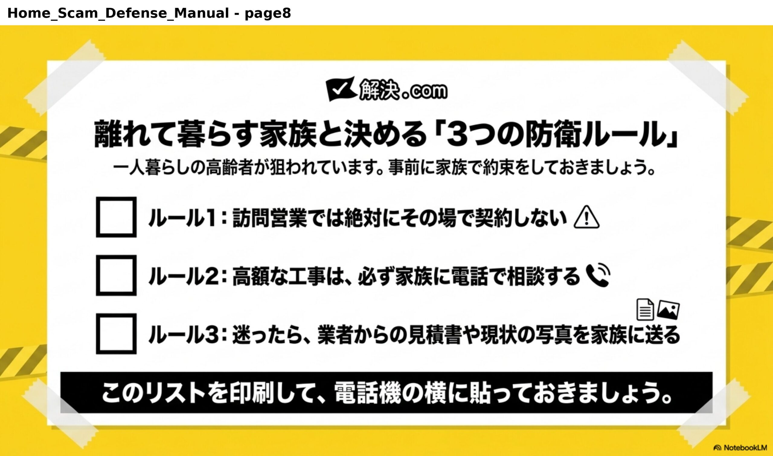 離れて暮らす家族と決める「3つの防衛ルール」。一人暮らしの高齢者が狙われています。事前に家族で約束をしておきましょう。ルール1：訪問営業では絶対にその場で契約しない。ルール2：高額な工事は、必ず家族に電話で相談する。ルール3：迷ったら、業者からの見積書や現状の写真を家族に送る。このリストを印刷して、電話機の横に貼っておきましょう。