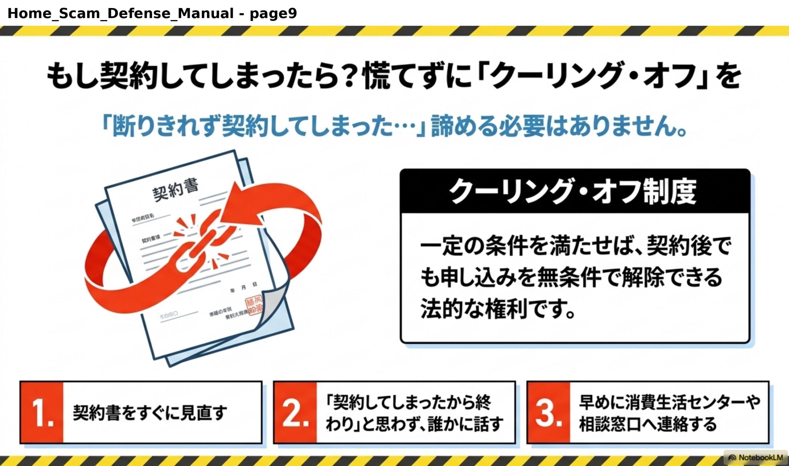 もし契約してしまったら？慌てずに「クーリング・オフ」を。「断りきれず契約してしまった…」諦める必要はありません。クーリング・オフ制度：一定の条件を満たせば、契約後でも申し込みを無条件で解除できる法的な権利です。1.契約書をすぐに見直す。2.「契約してしまったから終わり」と思わず、誰かに話す。3.早めに消費生活センターや相談窓口へ連絡する。