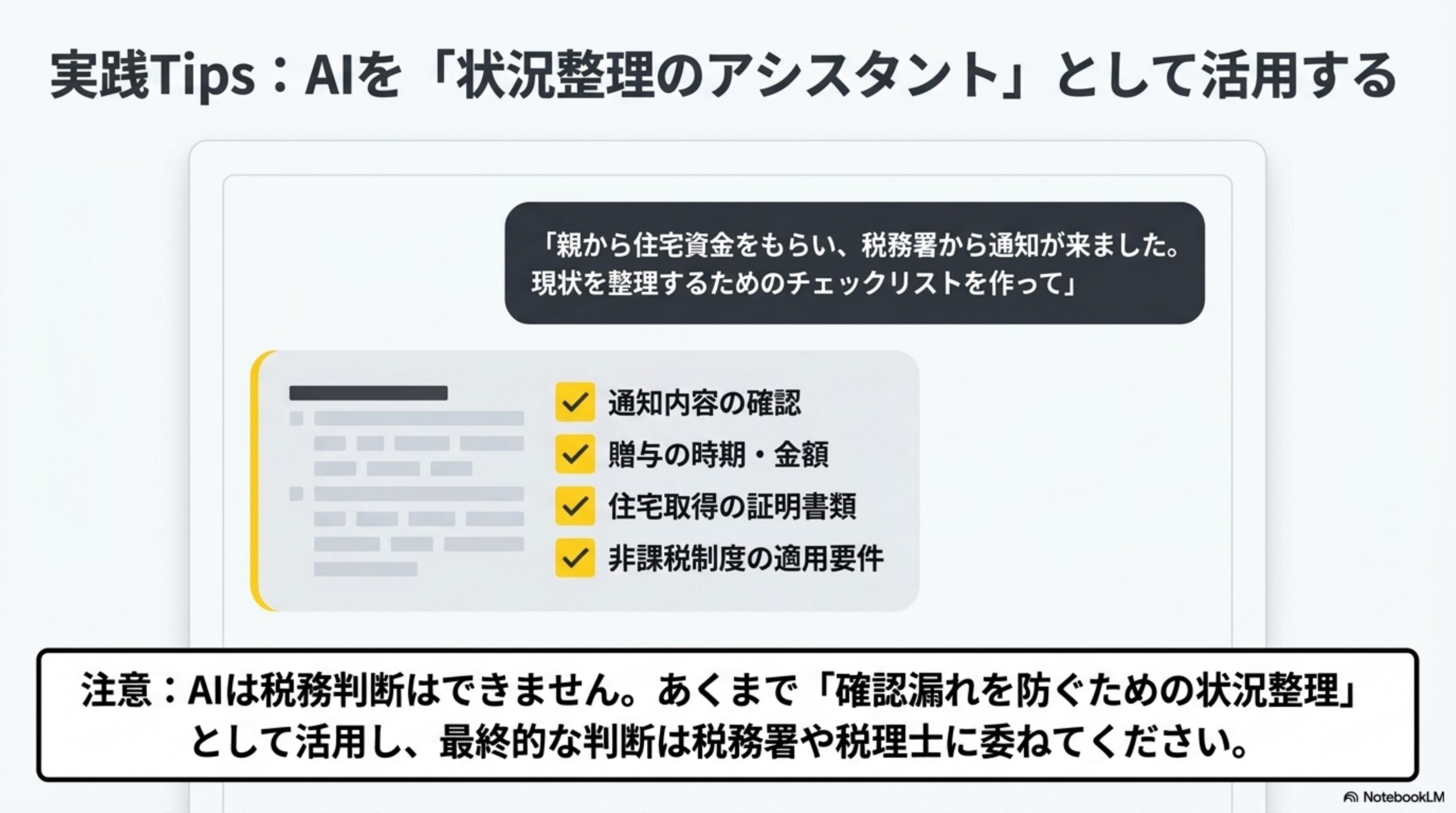 実践Tips：AIを『状況整理のアシスタント』として活用する。『親から住宅資金をもらい、税務署から通知が来ました。現状を整理するためのチェックリストを作って』→通知内容の確認、贈与の時期・金額、住宅取得の証明書類、非課税制度の適用要件。注意：AIは税務判断はできません。あくまで確認漏れを防ぐための状況整理として活用し、最終的な判断は税務署や税理士に委ねてください。
