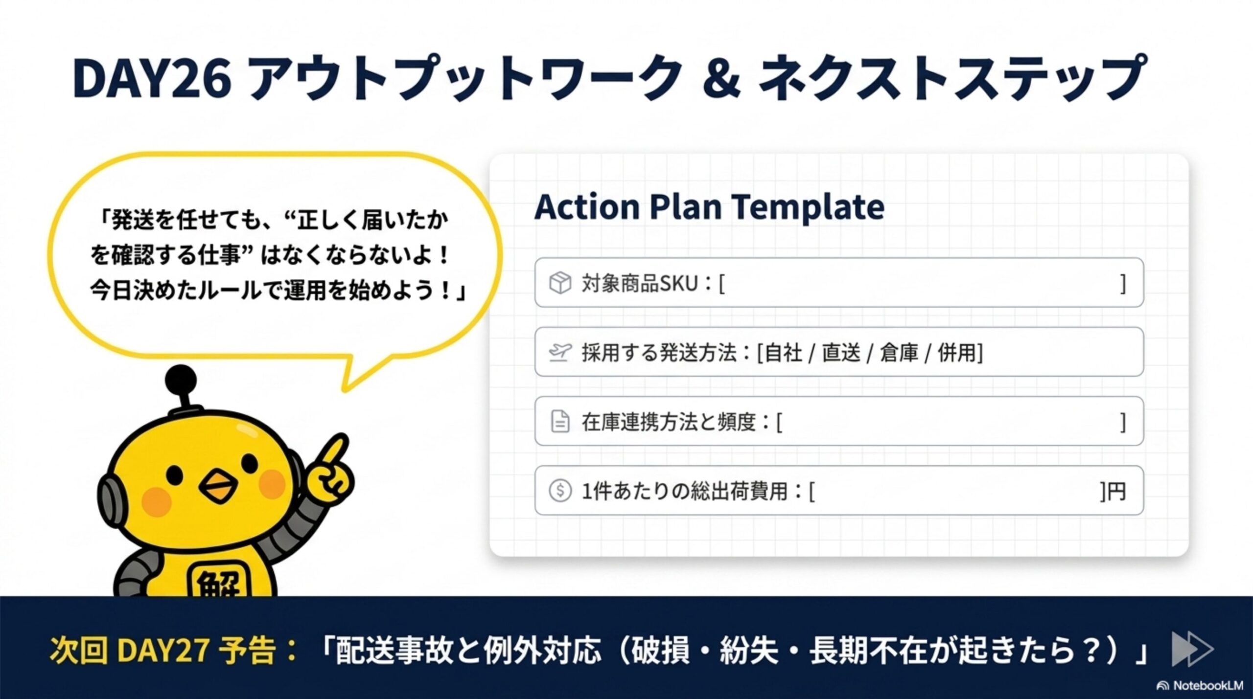 DAY26 アウトプットワーク&ネクストステップ。カイピヨくんの「発送を任せても、正しく届いたかを確認する仕事はなくならないよ！今日決めたルールで運用を始めよう！」。Action Plan Template：対象商品SKU、採用する発送方法(自社/直送/倉庫/併用)、在庫連携方法と頻度、1件あたりの総出荷費用(円)。次回DAY27予告：配送事故と例外対応(破損・紛失・長期不在が起きたら？)