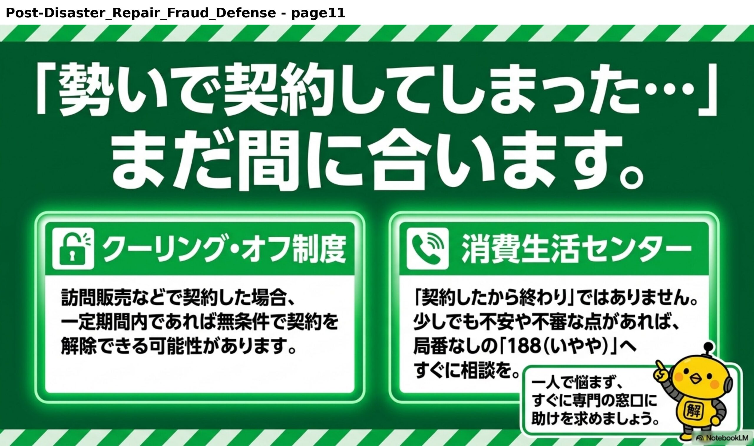 「勢いで契約してしまった…」まだ間に合います。クーリング・オフ制度：訪問販売などで契約した場合、一定期間内であれば無条件で契約を解除できる可能性があります。消費生活センター：「契約したから終わり」ではありません。少しでも不安や不審な点があれば、局番なしの「188（いやや）」へすぐに相談を。一人で悩まず、すぐに専門の窓口に助けを求めましょう。