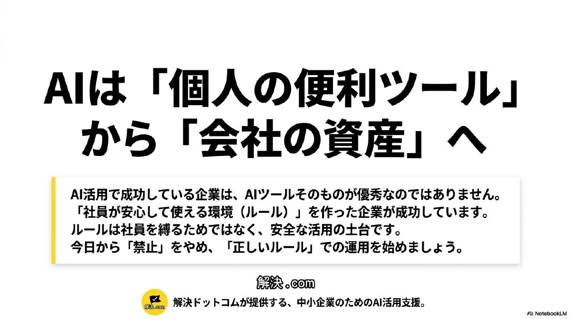 AIは『個人の便利ツール』から『会社の資産』へ。AI活用で成功している企業は、AIツールそのものが優秀なのではありません。『社員が安心して使える環境（ルール）』を作った企業が成功しています。ルールは社員を縛るためではなく、安全な活用の土台です。今日から『禁止』をやめ、『正しいルール』での運用を始めましょう。解決ドットコムのロゴが表示されたまとめスライド。