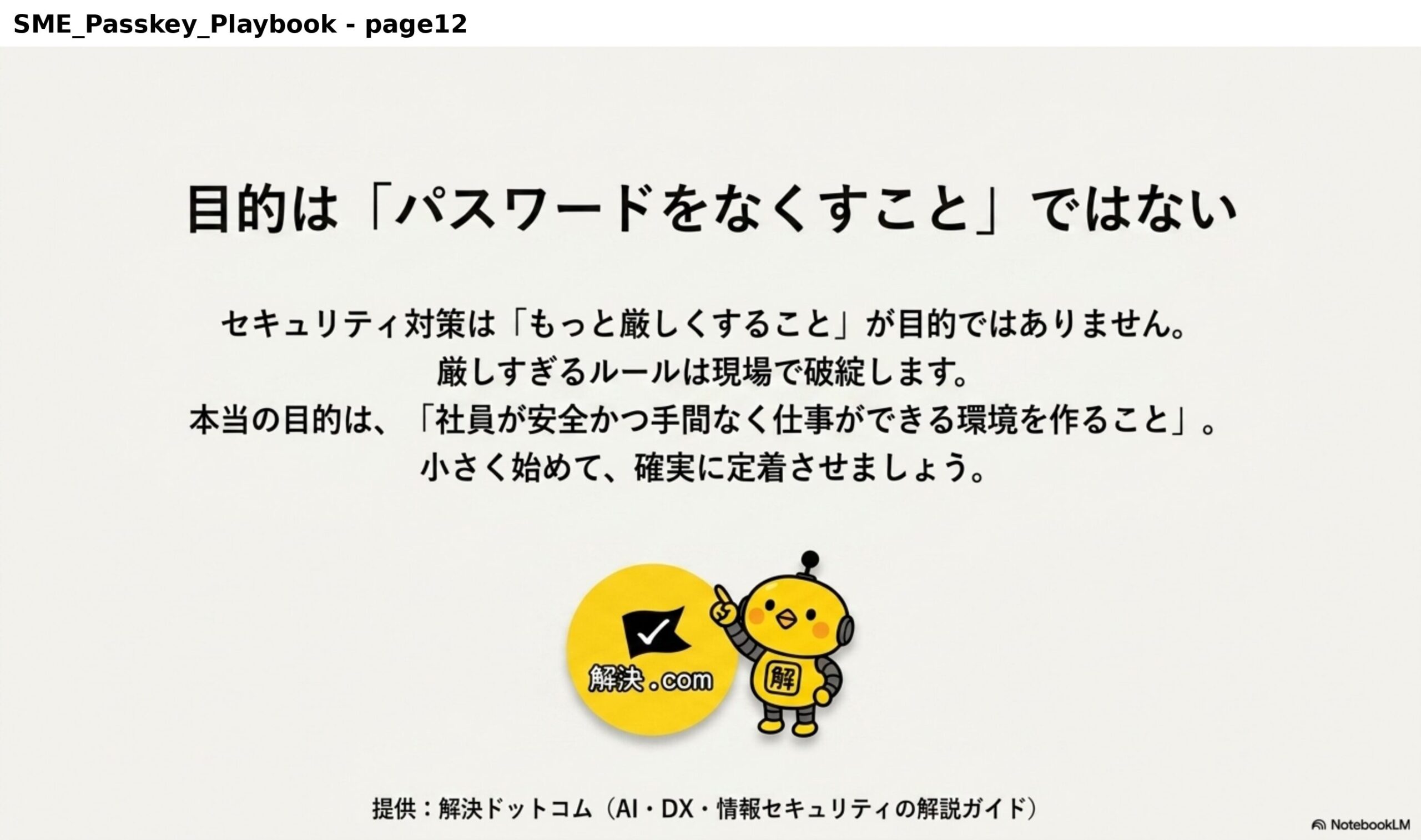 目的は「パスワードをなくすこと」ではない。セキュリティ対策は「もっと厳しくすること」が目的ではありません。厳しすぎるルールは現場で破綻します。本当の目的は、「社員が安全かつ手間なく仕事ができる環境を作ること」。小さく始めて、確実に定着させましょう。提供：解決ドットコム（AI・DX・情報セキュリティの解説ガイド）