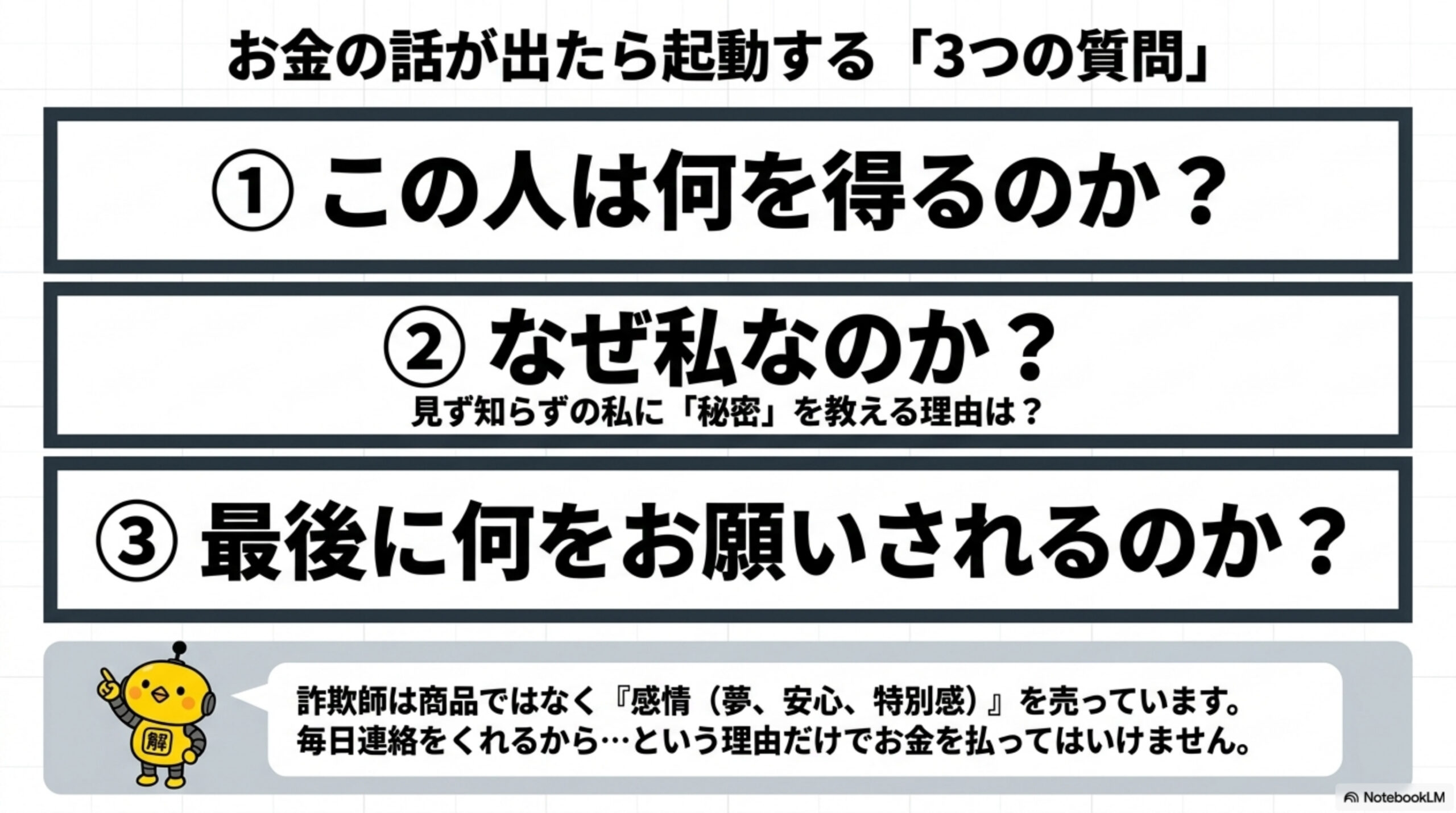 お金の話が出たら起動する3つの質問。①この人は何を得るのか？②なぜ私なのか？（見ず知らずの私に秘密を教える理由は？）③最後に何をお願いされるのか？詐欺師は商品ではなく感情（夢、安心、特別感）を売っています。毎日連絡をくれるからという理由だけでお金を払ってはいけません。