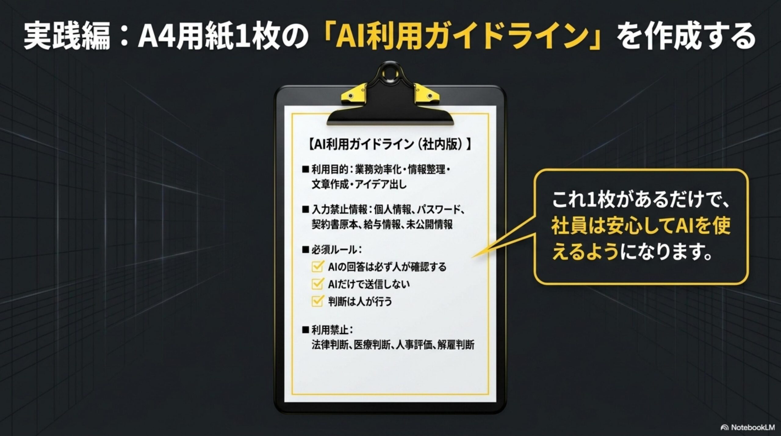 実践編：A4用紙1枚の『AI利用ガイドライン』を作成する。クリップボードに挟まれた書類のイメージ。利用目的：業務効率化・情報整理・文章作成・アイデア出し。入力禁止情報：個人情報、パスワード、契約書原本、給与情報、未公開情報。必須ルール：AIの回答は必ず人が確認する、AIだけで送信しない、判断は人が行う。利用禁止：法律判断、医療判断、人事評価、解雇判断。これ1枚があるだけで、社員は安心してAIを使えるようになります。