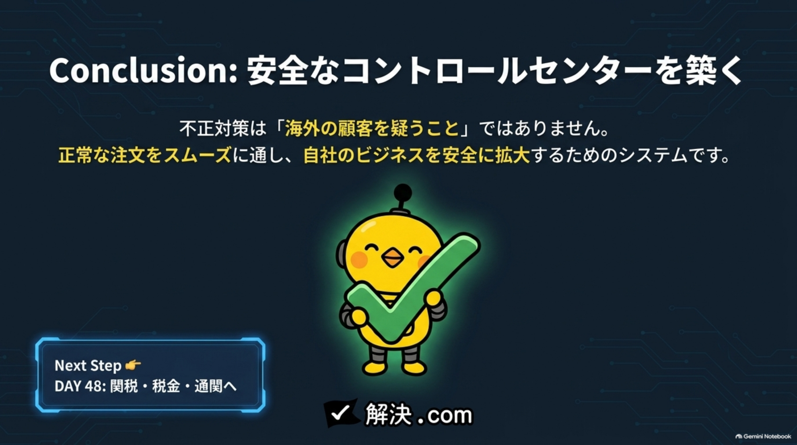 Conclusion：安全なコントロールセンターを築く。不正対策は「海外の顧客を疑うこと」ではありません。正常な注文をスムーズに通し、自社のビジネスを安全に拡大するためのシステムです。Next Step DAY48：関税・税金・通関へ