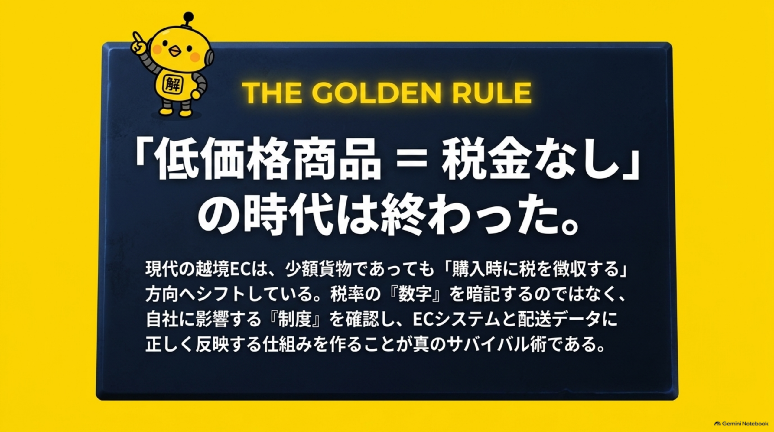 THE GOLDEN RULE。「低価格商品＝税金なし」の時代は終わった。現代の越境ECは、少額貨物であっても「購入時に税を徴収する」方向へシフトしている。税率の「数字」を暗記するのではなく、自社に影響する「制度」を確認し、ECシステムと配送データに正しく反映する仕組みを作ることが真のサバイバル術である