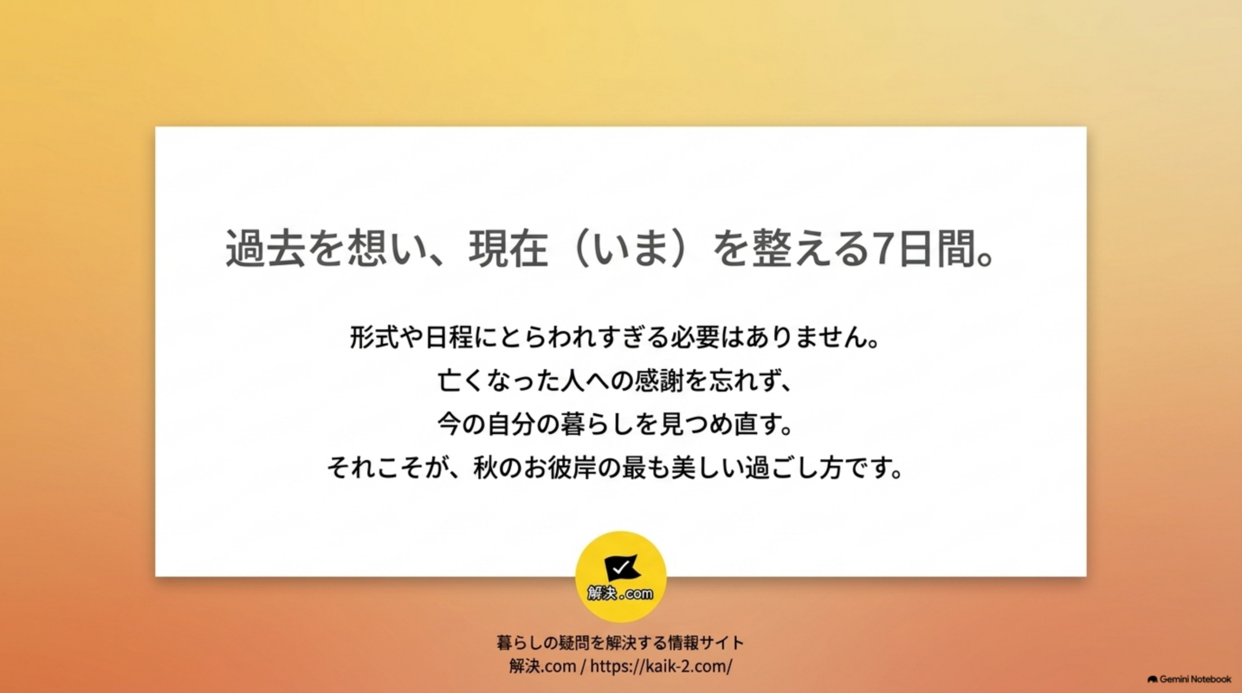過去を想い、現在(いま)を整える7日間。形式や日程にとらわれすぎる必要はありません、亡くなった人への感謝を忘れず、今の自分の暮らしを見つめ直す、それこそが秋のお彼岸の最も美しい過ごし方です。解決.comロゴと「暮らしの疑問を解決する情報サイト 解決.com」のクロージングメッセージ