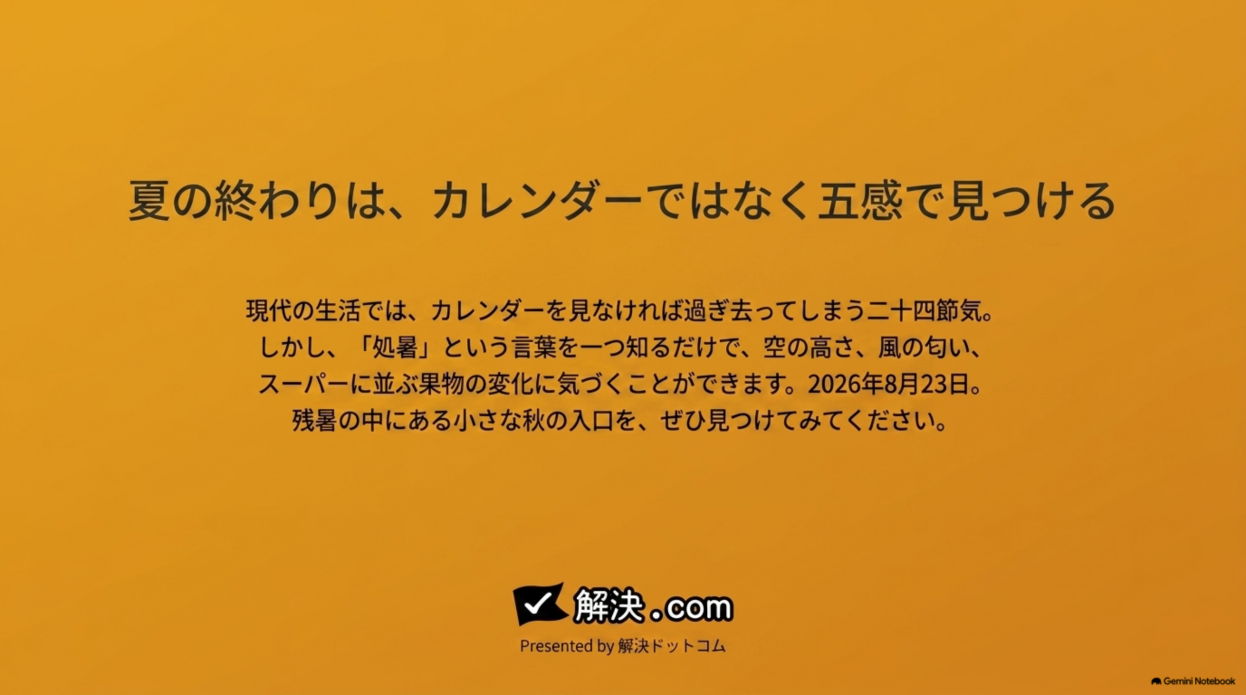 夏の終わりは、カレンダーではなく五感で見つける。現代の生活では、カレンダーを見なければ過ぎ去ってしまう二十四節気。しかし処暑という言葉を一つ知るだけで、空の高さ、風の匂い、スーパーに並ぶ果物の変化に気づくことができます。2026年8月23日、残暑の中にある小さな秋の入口を、ぜひ見つけてみてください