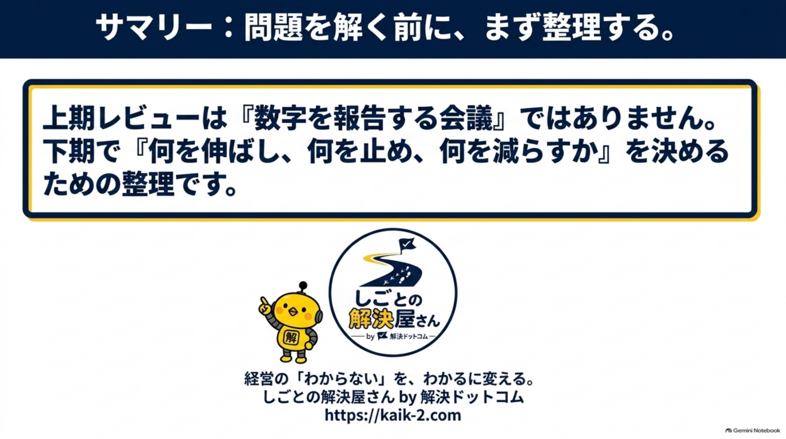 サマリー：問題を解く前に、まず整理する。というクロージングスライド。「上期レビューは『数字を報告する会議』ではありません。下期で『何を伸ばし、何を止め、何を減らすか』を決めるための整理です。」という文と、しごとの解決屋さん by 解決ドットコムのロゴ、「経営の『わからない』を、わかるに変える。しごとの解決屋さん by 解決ドットコム https://kaik-2.com」という案内