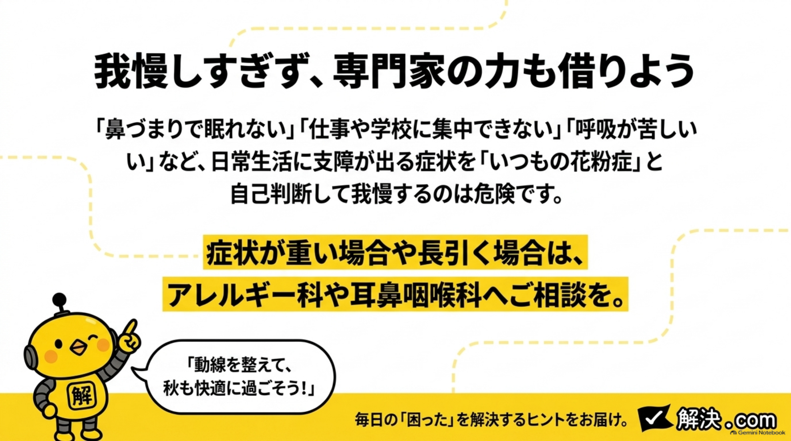 我慢しすぎず、専門家の力も借りようというクロージングスライド。「鼻づまりで眠れない」「仕事や学校に集中できない」「呼吸が苦しい」など、日常生活に支障が出る症状を「いつもの花粉症」と自己判断して我慢するのは危険です。症状が重い場合や長引く場合は、アレルギー科や耳鼻咽喉科へご相談を、という文と、カイピヨくんが「動線を整えて、秋も快適に過ごそう！」と話す吹き出し、毎日の「困った」を解決するヒントをお届け。解決.comのロゴ