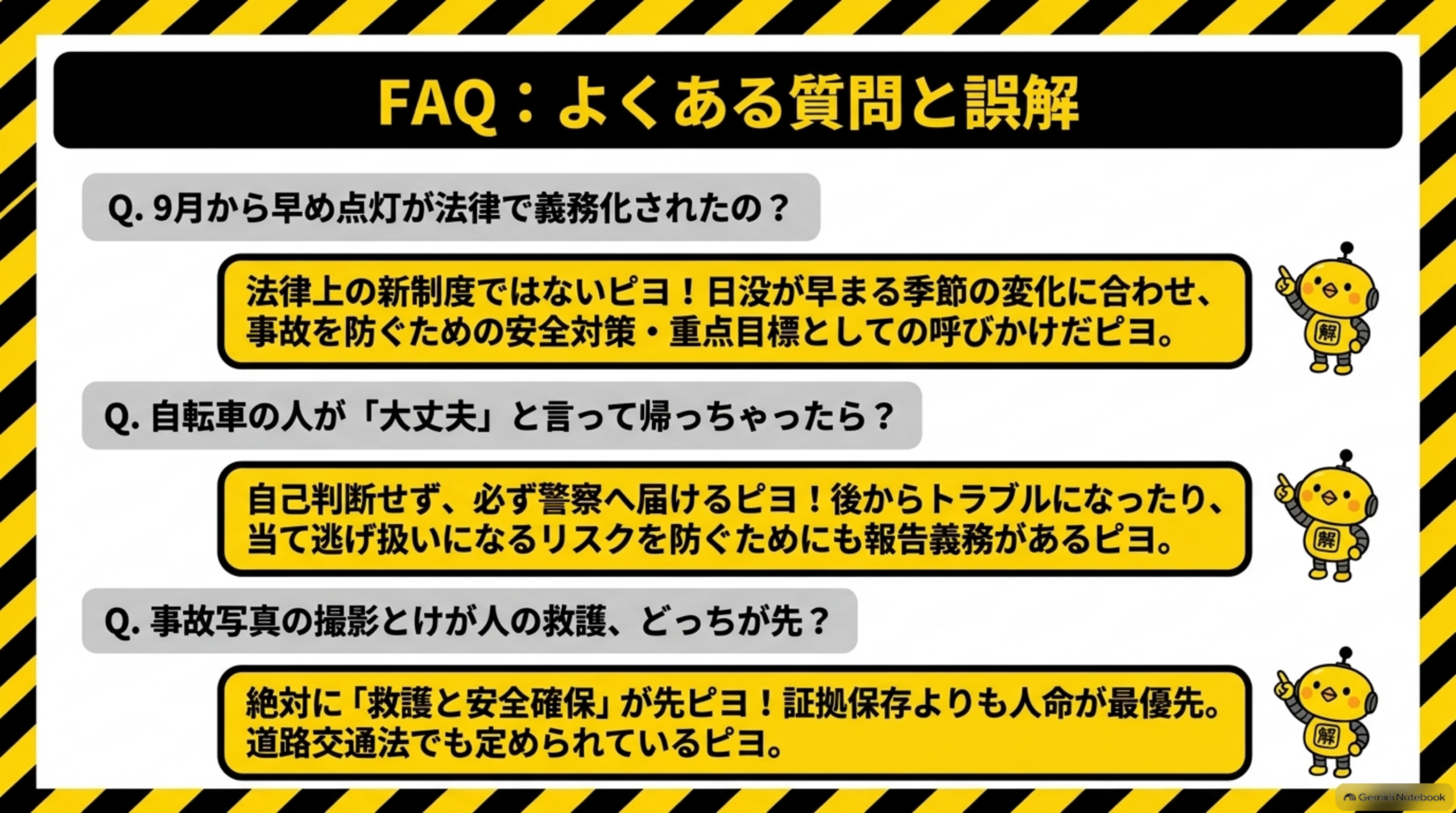 FAQ：よくある質問と誤解を示す図解。Q. 9月から早め点灯が法律で義務化されたの？→法律上の新制度ではないピヨ！日没が早まる季節の変化に合わせ、事故を防ぐための安全対策・重点目標としての呼びかけだピヨ。Q. 自転車の人が「大丈夫」と言って帰っちゃったら？→自己判断せず、必ず警察へ届けるピヨ！後からトラブルになったり、当て逃げ扱いになるリスクを防ぐためにも報告義務があるピヨ。Q. 事故写真の撮影とけが人の救護、どっちが先？→絶対に「救護と安全確保」が先ピヨ！証拠保存よりも人命が最優先。道路交通法でも定められているピヨ。という3つのQ&Aとカイピヨくんのイラスト