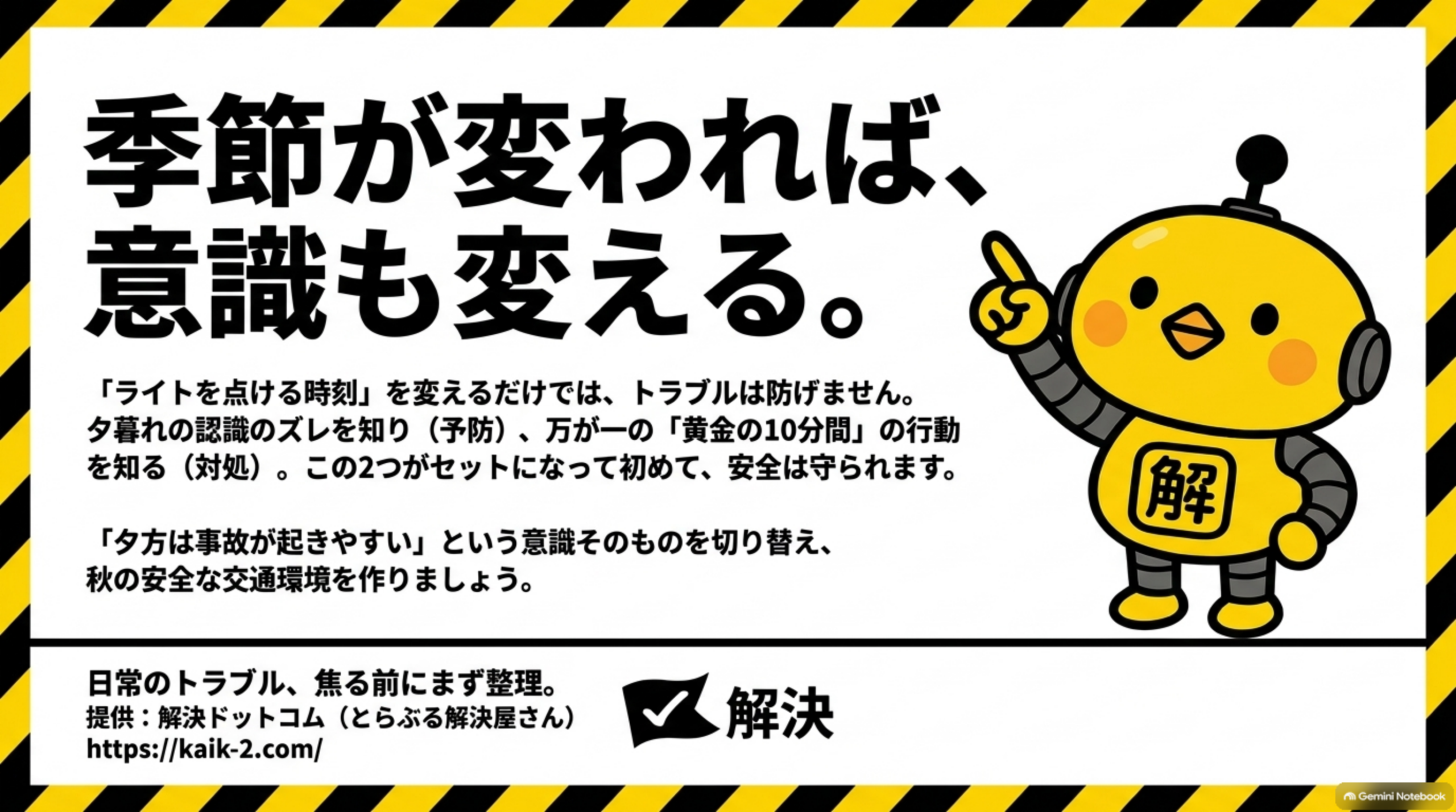 季節が変われば、意識も変える。というクロージングスライド。「ライトを点ける時刻」を変えるだけでは、トラブルは防げません。夕暮れの認識のズレを知り（予防）、万が一の「黄金の10分間」の行動を知る（対処）。この2つがセットになって初めて、安全は守られます。「夕方は事故が起きやすい」という意識そのものを切り替え、秋の安全な交通環境を作りましょうという文と、日常のトラブル、焦る前にまず整理。提供：解決ドットコム（とらぶる解決屋さん）https://kaik-2.com/というカイピヨくんのイラスト付きクロージング