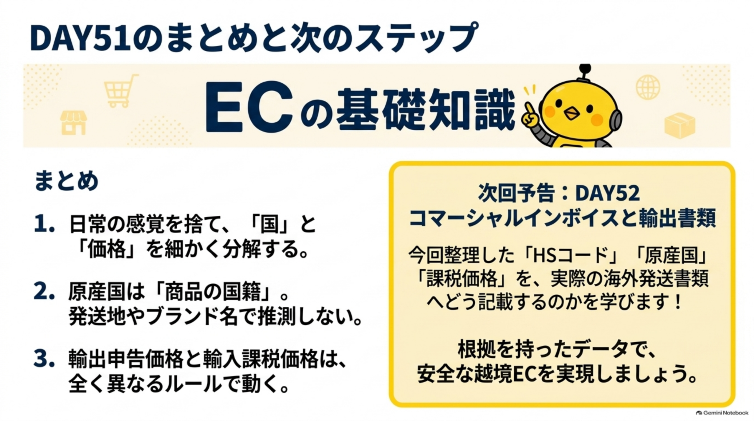 DAY51のまとめと次のステップ。1.日常の感覚を捨て、「国」と「価格」を細かく分解する。2.原産国は「商品の国籍」、発送地やブランド名で推測しない。3.輸出申告価格と輸入課税価格は、全く異なるルールで動く。次回予告DAY52：コマーシャルインボイスと輸出書類。今回整理したHSコード、原産国、課税価格を、実際の海外発送書類へどう記載するのかを学ぶ。根拠を持ったデータで、安全な越境ECを実現しよう